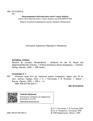 УДК	 811.112.2(075.3)
	 С67
Рекомендовано Міністерством освіти і науки України
(наказ Міністерства освіти і науки України від 31.05.2018 № 551)
Видано за рахунок державних коштів. Продаж заборонено
Ілюстрації художниці Маргарити Назаренко
Sotnykova, Svitlana
	 Deutsch (6.  Lernjahr, Standardkurs) : Lehrbuch für die 10.  Klasse der
allgemeinbildenden Schulen. / Svitlana Sotnykova, Ganna Gogolyeva. — Charkiw:
Verlag «Ranok», 2018. — 208  Seiten.
Сотникова С. І.
С67		 Німецька мова (6-й рік навчання, рівень стандарту): підруч. для 10  кл.
закл. загальн. середн. освіт.  / С.  І.  Сотникова, Г.  В.  Гоголєва.  — Харків  :
Вид-во  «Ранок», 2018. — 208 с.  : іл.
ISBN 978-617-09-4351-4
УДК 811.112.2(075.3)
Інтернет-підтримка
Електронні матеріали до підручника
розміщено на сайті
interactive.ranok.com.ua
	 © С. І. Сотникова, Г. В. Гоголєва, 2018
	 © М. А. Назаренко, ілюстрації, 2018
ISBN 978-617-09-4351-4	 © ТОВ Видавництво «Ранок», 2018
 