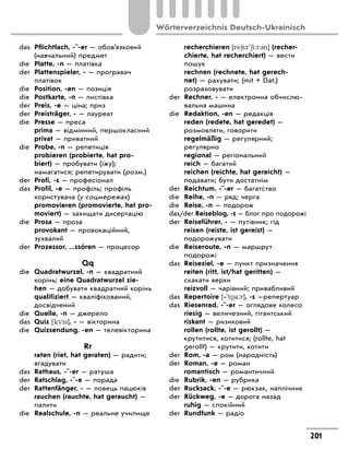 das	 Pflichtfach, -¨-er — обов’язковий
(навчальний) предмет
die	 Platte, -n — платівка
der	 Plattenspieler, - — програвач
платівок
die	 Position, -en — позиція
die	 Postkarte, -n — листівка
der	 Preis, -e — ціна; приз
der	 Preisträger, - — лауреат
die	 Presse — преса
	 prima — відмінний, першокласний
	 privat — приватний
die	 Probe, -n — репетиція
	 probieren (probierte, hat pro-
biert) — пробувати (їжу);
намагатися; репетирувати (розм.)
der	 Profi, -s — професіонал
das	 Profil, -e — профіль; профіль
користувача (у соцмережах)
	 promovieren (promovierte, hat pro-
moviert) — захищати дисертацію
die	 Prosa — проза
	 provokant — провокаційний,
зухвалий
der	 Prozessor, ...ssóren — процесор
Qq
die	 Quadratwurzel, -n — квадратний
корінь; eine Quadratwurzel zie-
hen — добувати квадратний корінь
	 qualifiziert — кваліфікований,
досвідчений
die	 Quelle, -n — джерело
das	 Quiz [kvis], - — вікторина
die	 Quizsendung, -en — телевікторина
Rr
	 raten (riet, hat geraten) — радити;
вгадувати
das	 Rathaus, -¨-er — ратуша
der	 Ratschlag, -¨-e — порада
der	 Rattenfänger, - — ловець пацюків
	 rauchen (rauchte, hat geraucht) —
палити
die	 Realschule, -n — реальне училище
	 recherchieren [re6*r'6i:r3n] (recher-
chierte, hat recherchiert) — вести
пошук
	 rechnen (rechnete, hat gerech-
net) — рахувати; (mit + Dat.)
розраховувати
der	 Rechner, - — електронна обчислю-
вальна машина
die	 Redaktion, -en — редакція
	 reden (redete, hat geredet) —
розмовляти, говорити
	 regelmäßig — регулярний;
регулярно
	 regional — регіональний
	 reich — багатий
	 reichen (reichte, hat gereicht) —
подавати; бути достатнім
der	 Reichtum, -¨-er — багатство
die	 Reihe, -n — ряд; черга
die	 Reise, -n — подорож
das/der Reiseblog, -s — блог про подорожі
der	 Reiseführer, - — путівник; гід
	 reisen (reiste, ist gereist) —
подорожувати
die	 Reiseroute, -n — маршрут
подорожі
das	 Reiseziel, -e — пункт призначення
	 reiten (ritt, ist/hat geritten) —
скакати верхи
	 reizvoll — чарівний; привабливий
das	 Repertoire [‐'t a:r], -s —репертуар
das	 Riesenrad, -¨-er — оглядове колесо
	 riesig — величезний, гігантський
	 riskant — ризиковий
	 rollen (rollte, ist gerollt) —
крутитися, котитися; (rollte, hat
gerollt) — крутити, котити
der	 Rom, -a — ром (народність)
der	 Roman, -e — роман
	 romantisch — романтичний
die	 Rubrik, -en — рубрика
der	 Rucksack, -¨-e — рюкзак, наплічник
der	 Rückweg, -e — дорога назад
	 ruhig — спокійний
der	 Rundfunk — радіо
201
Wörterverzeichnis Deutsch-Ukrainisch
 