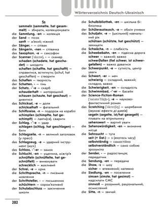 Ss
	 sammeln (sammelte, hat gesam-
melt) — збирати, колекціонувати
die	 Sammlung, -en — колекція
der	 Sand — пісок
	 sanft — м’який; ніжний
der	 Sänger, - — співак
die	 Sängerin, -nen — співачка
das	 Saxophon, -e — саксофон
der	 Scanner ['sk*n ], - — сканер
	 schaden (schadete, hat gescha-
det) — шкодити
	 schaffen (schaffte, hat geschafft) —
справитися, встигнути; (schuf, hat
geschaffen) — створити
das	 Schaffen — творчість
der	 Schatten, - — тінь
der	 Schatz, -¨-e — скарб
	 schauderhaft — моторошний
	 schauen (schaute, hat geschaut) —
дивитися
das	 Schicksal, -e — доля
	 schicksalhaft — фатальний
die	 Schiffsreise, -n — подорож на ко­
раблі
	 schimpfen (schimpfte, hat ge-
schimpft) — лаяти(ся), сварити
der	 Schlag, -¨-e — удар
	 schlagen (schlug, hat geschlagen) —
бити
die	 Schlagzeile, -n — великий заголовок
(у пресі)
das	 Schlagzeug, -e — ударний інстру-
мент (муз.)
das	 Schloss, -¨-er — замок
die	 Schlucht, -en — ущелина, міжгір’я
	 schnüffeln (schnüffelte, hat ge-
schnüffelt) — винюхувати
	 schrecklich — жахливий
der	 Schrei, -e — крик
die	 Schriftsprache, -n — писемне
мовлення
der	 Schriftsteller, - — письменник
	 schüchtern — сором’язливий
der	 Schulabschluss — закінчення
школи
die	 Schulbibliothek, -en — шкільна бі-
бліотека
der	 Schüleraustausch, -e — обмін ­
учнями
das	 Schuljahr, -e — (шкільний) навчаль-
ний рік
	 schützen (schützte, hat geschützt) —
захищати
die	 Schwäche, -n — слабкість
die	 Schwebebahn, -en — підвісна до­
рога
	 schwer — важкий; важко
	 schwer|fallen (fiel schwer, ist schwer-
gefallen) — важко даватися
der	 Schwerpunkt, -e — сутність, центр
уваги
das	 Schwert, -er — меч
	 schwierig — складний, важкий;
складно, важко
die	 Schwierigkeit, -en — складність
das	 Schwimmbad, -¨-er — басейн
der	 Science-Fiction-Roman
['sai3ns'fik6 ‐], -e — науково-
фантастичний роман
das	 Scratching ['skr*t6i8] — шкрябання
(звукові ефекти ді-джеїв)
	 segeln (segelte, ist/hat gesegelt) —
плавати на вітрильнику
	 sehenswert — вартий уваги
die	 Sehenswürdigkeit, -en — визначне
місце
die	 Sehnsucht — туга
	 seit (+ Dat.) — з (якогось часу)
	 selbstständig — самостійно
	 selbstverständlich — само собою
зрозуміло
der	 Sender, - — радіостанція;
передатчик
die	 Sendung, -en — передача
die	 Show, -s — шоу
	 sicher — впевнений; напевно
die	 Siedlung, -en — поселення
	 simsen (simste, hat gesimst) —
надсилати СМС
	 sinnvoll — розумний, раціональний,
осмислений
die	 Sitte, -n — звичай
202
Wörterverzeichnis Deutsch-Ukrainisch
 
