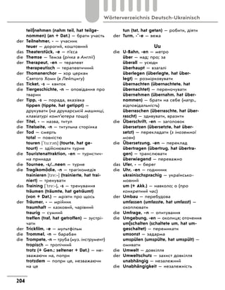 teil|nehmen (nahm teil, hat teilge-
nommen) (an + Dat.) — брати участь
der	 Teilnehmer, - — учасник
	 teuer — дорогий, коштовний
das	 Theaterstück, -e — п’єса
die	 Themse — Темза (річка в Англії)
der	 Therapeut, -en — терапевт
	 therapeutisch — терапевтичний
der	 Thomanerchor — хор церкви
Святого Хоми (в Лейпцигу)
das	 Ticket, -s — квиток
die	 Tiergeschichte, -n — оповідання про
тварин
der	 Tipp, -s — порада, вказівка
	 tippen (tippte, hat getippt) —
друкувати (на друкарській машинці,
клавіатурі комп’ютера тощо)
der	 Titel, - — назва, титул
die	 Titelseite, -n — титульна сторінка
der	 Tod — смерть
	 total — повністю
	 touren ['tu:r3n] (tourte, hat ge-
tourt) — здійснювати турне
die	 Touristenattraktion, -en — туристич-
на принада
die	 Tournee, -s/...neen — турне
die	 Tragikomödie, -n — трагікомедія
	 trainieren [tre:‐] (trainierte, hat trai-
niert) — тренувати
das	 Training ['tre:‐], -s — тренування
	 träumen (träumte, hat geträumt)
(von + Dat.) — мріяти про щось
der	 Träumer, - — мрійник
	 traumhaft — казковий, чарівний
	 traurig — сумний
	 treffen (traf, hat getroffen) — зустрі-
чати
der	 Trickfilm, -e — мультфільм
die	 Trommel, -n — барабан
die	 Trompete, -n — труба (муз. інструмент)
	 tropisch — тропічний
	 trotz (+ Gen.; seltener + Dat.) — не-
зважаючи на, попри
	 trotzdem — попри це, незважаючи
на це
	 tun (tat, hat getan) — робити, діяти
der	 Turm, -¨-e — вежа
Uu
die	 U-Bahn, -en — метро
	 über — над; про; за
	 überall — усюди
	 überhaupt — взагалі
	 überlegen (überlegte, hat über-
legt) — розмірковувати
	 übernachten (übernachtete, hat
übernachtet) — переночувати
	 übernehmen (übernahm, hat über-
nommen) — брати на себе (напр.,
відповідальність)
	 überraschen (überraschte, hat über-
rascht) — здивувати, вразити
die	 Überschrift, -en — заголовок
	 übersetzen (übersetzte, hat über-
setzt) — перекладати (з іноземної
мови)
die	 Übersetzung, -en — переклад
	 übertragen (übertrug, hat übertra-
gen) — транслювати
	 überwiegend — переважно
das	 Ufer, - — берег
die	 Uhr, -en — годинник
	 ukrainischsprachig — українсько-
мовний
	 um (+ Akk.) — навколо; о (про
конкретний час)
der	 Umbau — перебудова
	 umfassen (umfasste, hat umfasst) —
охоплювати
die	 Umfrage, –n — опитування
die	 Umgebung, -en — околиця; оточення
	 um|schalten (schaltete um, hat um-
geschaltet) — перемикати
	 umsonst — задарма
	 umspülen (umspülte, hat umspült) —
омивати
die	 Umwelt — довкілля
der	 Umweltschutz — захист довкілля
	 unabhängig — незалежний
die	 Unabhängigkeit — незалежність
204
Wörterverzeichnis Deutsch-Ukrainisch
 