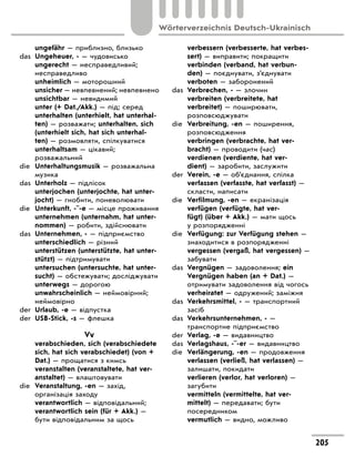 ungefähr — приблизно, близько
das	 Ungeheuer, - — чудовисько
	 ungerecht — несправедливий;
несправедливо
	 unheimlich — моторошний
	 unsicher — невпевнений; невпевнено
	 unsichtbar — невидимий
	 unter (+ Dat./Akk.) — під; серед
	 unterhalten (unterhielt, hat unterhal-
ten) — розважати; unterhalten, sich
(unterhielt sich, hat sich unterhal-
ten) — розмовляти, спілкуватися
	 unterhaltsam — цікавий;
розважальний
die	 Unterhaltungsmusik — розважальна
музика
das	 Unterholz — підлісок
	 unterjochen (unterjochte, hat unter-
jocht) — гнобити, поневолювати
die	 Unterkunft, -¨-e — місце проживання
	 unternehmen (unternahm, hat unter-
nommen) — робити, здійснювати
das	 Unternehmen, - — підприємство
	 unterschiedlich — різний
	 unterstützen (unterstützte, hat unter-
stützt) — підтримувати
	 untersuchen (untersuchte, hat unter-
sucht) — обстежувати; досліджувати
	 unterwegs — дорогою
	 unwahrscheinlich — неймовірний;
неймовірно
der	 Urlaub, -e — відпустка
der	 USB-Stick, -s — флешка
Vv
	 verabschieden, sich (verabschiedete
sich, hat sich verabschiedet) (von +
Dat.) — прощатися з кимсь
	 veranstalten (veranstaltete, hat ver-
anstaltet) — влаштовувати
die	 Veranstaltung, -en — захід,
організація заходу
	 verantwortlich — відповідальний;
verantwortlich sein (für + Akk.) —
бути відповідальним за щось
	 verbessern (verbesserte, hat verbes-
sert) — виправити; покращити
	 verbinden (verband, hat verbun-
den) — поєднувати, з’єднувати
	 verboten — заборонений
das	 Verbrechen, - — злочин
	 verbreiten (verbreitete, hat
verbreitet) — поширювати,
розповсюджувати
die	 Verbreitung, -en — поширення,
розповсюдження
	 verbringen (verbrachte, hat ver-
bracht) — проводити (час)
	 verdienen (verdiente, hat ver-
dient) — заробити, заслужити
der	 Verein, -e — об’єднання, спілка
	 verfassen (verfasste, hat verfasst) —
скласти, написати
die	 Verfilmung, -en — екранізація
	 verfügen (verfügte, hat ver-
fügt) (über + Akk.) — мати щось
у розпорядженні
die	 Verfügung: zur Verfügung stehen —
знаходитися в розпорядженні
	 vergessen (vergaß, hat vergessen) —
забувати
das	 Vergnügen — задоволення; ein
Vergnügen haben (an + Dat.) —
отримувати задоволення від чогось
	 verheiratet — одружений; заміжня
das	 Verkehrsmittel, - — транспортний
засіб
das	 Verkehrsunternehmen, - —
транспортне підприємство
der	 Verlag, -e — видавництво
das	 Verlagshaus, -¨-er — видавництво
die	 Verlängerung, -en — продовження
	 verlassen (verließ, hat verlassen) —
залишати, покидати
	 verlieren (verlor, hat verloren) —
загубити
	 vermitteln (vermittelte, hat ver-
mittelt) — передавати; бути
посередником
	 vermutlich — видно, можливо
205
Wörterverzeichnis Deutsch-Ukrainisch
 