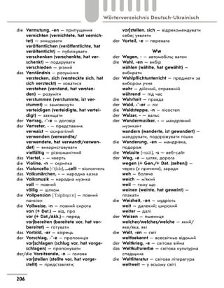 die	 Vermutung, -en — припущення
	 vernichten (vernichtete, hat vernich-
tet) — знищувати
	 veröffentlichen (veröffentlichte, hat
veröffentlicht) — публікувати
	 verschenken (verschenkte, hat ver-
schenkt) — подарувати
	 verschieden — різний
das	 Verständnis — розуміння
	 verstecken, sich (versteckte sich, hat
sich versteckt) — ховатися
	 verstehen (verstand, hat verstan-
den) — розуміти
	 verstummen (verstummte, ist ver-
stummt) — замовкнути
	 verteidigen (verteidigte, hat vertei-
digt) — захищати
der	 Vertrag, -¨-e — договір
der	 Vertreter, - — представник
	 verwaist — осиротілий
	 verwenden (verwandte/
verwendete, hat verwandt/verwen-
det) — використовувати
	 vielfältig — різноманітний
das	 Viertel, - — чверть
die	 Violine, -n — скрипка
das	 Violoncello [‐'t6*lo], ...celli — віолончель
das	 Volksmärchen, - — народна казка
die	 Volksmusik — народна музика
	 voll — повний
	 völlig — цілком
die	 Vollpension ['f1lp‹s o:n] — повний
пансіон
die	 Vollwaise, -n — повний сирота
	 von (+ Dat.) — від, про
	 vor (+ Dat./Akk.)— перед
	 vor|bereiten (bereitete vor, hat vor-
bereitet) — готувати
das	 Vorbild, -er — взірець
der	 Vorschlag, -¨-e — пропозиція
	 vor|schlagen (schlug vor, hat vorge-
schlagen) — пропонувати
der/die Vorsitzende, -n — голова
	 vor|stellen (stellte vor, hat vorge-
stellt) — представляти;
	 vor|stellen, sich — відрекомендувати
себе; уявляти
der	 Vorteil, -e — перевага
Ww
der	 Wagen, - — автомобіль; вагон
die	 Wahl, -en — вибір
	 wählen (wählte, hat gewählt) —
вибирати
der	 Wahlpflichtunterricht — предмети за
вибором учня
	 wahr — дійсний, справжній
	 während — під час
die	 Wahrheit — правда
der	 Wald, -¨-er — ліс
die	 Waldsteppe, -n — лісостеп
der	 Walzer, - — вальс
der	 Wandermusiker, - — мандрівний
музикант
	 wandern (wanderte, ist gewandert) —
мандрувати, подорожувати пішки
die	 Wanderung, -en — мандрівка,
подорож
die	 Website [‐sait], -s — веб-сайт
der	 Weg, -e — шлях, дорога
	 wegen (+ Gen./+ Dat. (selten)) —
через (з причини), заради
	 weh — боляче
	 weich — м’який
	 weil — тому що
	 weinen (weinte, hat geweint) —
плакати
die	 Weisheit, -en — мудрість
	 weit — далекий; широкий
	 weiter — далі
der	 Weizen — пшениця
	 welcher/welches/welche — який/
яке/яка, які
die	 Welt, -en — світ
	 weltbekannt — всесвітньо відомий
der	 Weltkrieg, -e — світова війна
das	 Weltkulturerbe — світова культурна
спадщина
die	 Weltliteratur — світова література
	 weltweit — у всьому світі
206
Wörterverzeichnis Deutsch-Ukrainisch
 