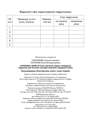 Навчальне видання
Сотникова Світлана Іванівна
Гоголєва Ганна Володимирівна
«Німецька мова (6-й рік навчання, рівень стандарту)»
підручник для 10 класу закладів загальної середньої освіти
Рекомендовано Міністерством освіти і науки України
Видано за рахунок державних коштів. Продаж заборонено
Редактор С. А. Зіміна. Технічний редактор С. Я. Захарченко.
Комп’ютерна верстка С. О. Петрачков. Художнє оформлення В. І. Труфен.
Коректор Н. В. Красна.
В оформленні підручника використані зображення,
розміщені в мережі Інтернет для вільного використання.
Підписано до друку 22.06.2018. Формат 70×90/16.
Папір офсетний. Гарнітура Журнальна. Друк офсетний.
Ум. друк. арк. 15,21. Обл.-вид. арк. 14,6. Тираж 52 935 пр. Зам. № 110/07.
ТОВ Видавництво «Ранок»,
вул. Кібальчича, 27, к. 135, Харків, 61071.
Свідоцтво суб’єкта видавничої справи ДК № 5215 від 22.09.2016.
Адреса редакції: вул. Космічна, 21а, Харків, 61145.
E-mail: office@ranok.com.ua. Тел. 719-48-65, тел./факс (057) 719-58-67.
Надруковано у ПП «Юнісофт»,
вул. Морозова, 13 б, м.Харків, 61036.
Свідоцтво суб'єкта видавничої справи ДК №5747 від 06.11.2017.
Відомості про користування підручником
№
з/п
Прізвище та ім’я
учня / учениці
Навчаль-
ний рік
Стан підручника
на початку
року
наприкінці
року
1
2
3
4
5
 