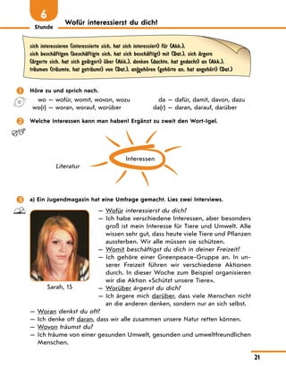 Stunde
21
Wofür interessierst du dich?
6
sich interessieren (interessierte sich, hat sich interessiert) fЋr (Akk.),
sich beschЉftigen (beschЉftigte sich, hat sich beschЉftigt) mit (Dat.), sich Љrgern
(Љrgerte sich, hat sich geЉrgert) Ћber (Akk.), denken (dachte, hat gedacht) an (Akk.),
trЉumen (trЉumte, hat getrЉumt) von (Dat.), an|gehЊren (gehЊrte an, hat angehЊrt) (Dat.)
	 Höre zu und sprich nach.
	 wo — wofür, womit, wovon, wozu
	 wo(r) — woran, worauf, worüber
	 da — dafür, damit, davon, dazu
	da(r) — daran, darauf, darüber
	 Welche Interessen kann man haben? Ergänzt zu zweit den Wort-Igel.
Interessen
Literatur
	 a) Ein Jugendmagazin hat eine Umfrage gemacht. Lies zwei Interviews.
— Wofür interessierst du dich?
— 
Ich habe verschiedene Interessen, aber besonders
groß ist mein Interesse für Tiere und Umwelt. Alle
wissen sehr gut, dass heute viele Tiere und Pflanzen
aussterben. Wir alle müssen sie schützen.
— 
Womit beschäftigst du dich in deiner Freizeit?
— 
Ich gehöre einer Greenpeace-Gruppe an. In un-
serer Freizeit führen wir verschiedene Aktionen
durch. In dieser Woche zum Beispiel organisieren
wir die Aktion «Schützt unsere Tiere».
— Worüber ärgerst du dich?

— 
Ich ärgere mich darüber, dass viele Menschen nicht
an die anderen denken, sondern nur an sich selbst.
— Woran denkst du oft?
— Ich denke oft daran, dass wir alle zusammen unsere Natur retten können.
— Wovon träumst du?
— 
Ich träume von einer gesunden Umwelt, gesunden und umweltfreundlichen
Menschen.
Sarah, 15
 