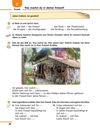 Stunde
24
Was machst du in deiner Freizeit?
7
widmen (widmete, hat gewidmet)
	 a) Höre zu und sprich nach.
	 die Zeit — die Freizeit	 das Stück — das Theaterstück
	 die Gruppe — die Musikgruppe	 die Sendung — die Fernsehsendung
	 b)	 Welche weiteren Komposita zum Thema «Freizeit» könnt ihr nennen? Sammelt
Ideen zu zweit.
	 Sieh dir das Bild an. Was meinst du: Wer wohnt hier? Welche Hobbys hat diese
Person? Was macht sie in ihrer Freizeit? Erzähle.
Ich glaube, hier wohnt ... .
Er/Sie kann sich für ... interessieren.
Meiner Meinung nach kann ... zu den Hobbys dieser Person gehören.
In der Freizeit kann diese Person ... .
	 Zwei Jugendliche erzählen über ihre Freizeit. Höre die Interviews und ergänze die Sätze.
A.	 Lisa interessiert sich für … .
Sie ärgert sich über … .
In ihrer Freizeit beschäftigt sie
sich mit … .
Sie widmet … viel Zeit.
Lisa träumt von … .
B.	 Lukas interessiert sich für … .
Er ärgert sich über … .
In seiner Freizeit beschäftigt er
sich mit … .
Er widmet … viel Zeit.
Lukas träumt von … .
 