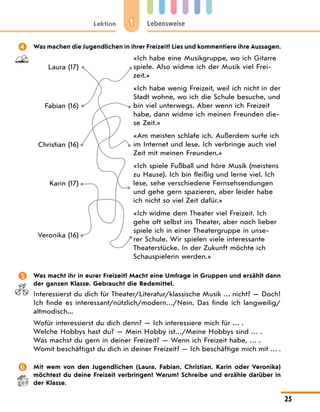 1
Lektion Lebensweise
25
	 Was machen die Jugendlichen in ihrer Freizeit? Lies und kommentiere ihre Aussagen.
Laura (17)
«Ich habe eine Musikgruppe, wo ich Gitarre
spiele. Also widme ich der Musik viel Frei-
zeit.»
Fabian (16)
«Ich habe wenig Freizeit, weil ich nicht in der
Stadt wohne, wo ich die Schule besuche, und
bin viel unterwegs. Aber wenn ich Freizeit
habe, dann widme ich meinen Freunden die-
se Zeit.»
Christian (16)
«Am meisten schlafe ich. Außerdem surfe ich
im Internet und lese. Ich verbringe auch viel
Zeit mit meinen Freunden.»
Karin (17)
«Ich spiele Fußball und höre Musik (meistens
zu Hause). Ich bin fleißig und lerne viel. Ich
lese, sehe verschiedene Fernsehsendungen
und gehe gern spazieren, aber leider habe
ich nicht so viel Zeit dafür.»
Veronika (16)
«Ich widme dem Theater viel Freizeit. Ich
gehe oft selbst ins Theater, aber noch lieber
spiele ich in einer Theatergruppe in unse-
rer Schule. Wir spielen viele interessante
Theaterstücke. In der Zukunft möchte ich
Schauspielerin werden.»
	 Was macht ihr in eurer Freizeit? Macht eine Umfrage in Gruppen und erzählt dann
der ganzen Klasse. Gebraucht die Redemittel.
Interessierst du dich für Theater/Literatur/klassische Musik … nicht? — Doch!
Ich finde es interessant/nützlich/modern…/Nein. Das finde ich langweilig/
altmodisch...
Wofür interessierst du dich denn? — Ich interessiere mich für … .
Welche Hobbys hast du? — Mein Hobby ist…/Meine Hobbys sind … .
Was machst du gern in deiner Freizeit? — Wenn ich Freizeit habe, … .
Womit beschäftigst du dich in deiner Freizeit? — Ich beschäftige mich mit … .
	 Mit wem von den Jugendlichen (Laura, Fabian, Christian, Karin oder Veronika)
möchtest du deine Freizeit verbringen? Warum? Schreibe und erzähle darüber in
der Klasse.
 
