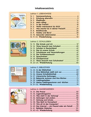    Lektion 1. LEBENSWEISE
St. 1.	 Sommererholung . . . . . . . . . . . . . . . . . . . . . . . . . . . . . 6
St. 2.	 Erholung alternativ . . . . . . . . . . . . . . . . . . . . . . . . . . . 9
St. 3.	 Pfadfinder . . . . . . . . . . . . . . . . . . . . . . . . . . . . . . . . . . 12
St. 4.	 Mein Alltag . . . . . . . . . . . . . . . . . . . . . . . . . . . . . . . . . 15
St. 5.	 In der Freizeit . . . . . . . . . . . . . . . . . . . . . . . . . . . . . . . 18
St. 6.	 Wofür interessierst du dich? . . . . . . . . . . . . . . . . . . 21
St. 7.	 Was machst du in deiner Freizeit? . . . . . . . . . . . . 24
St. 8.	 Brieffreunde . . . . . . . . . . . . . . . . . . . . . . . . . . . . . . . . 26
St. 9.	 Hobby und Beruf . . . . . . . . . . . . . . . . . . . . . . . . . . . 28
St. 10.	 Gesunde Lebensweise . . . . . . . . . . . . . . . . . . . . . . . 31
St. 11—12.  Wiederholung  . . . . . . . . . . . . . . . . . . . . . . . . . . . 34
Inhaltsverzeichnis
   
Lektion 2. SCHULLEBEN
St. 13.	 Die Schule und ich . . . . . . . . . . . . . . . . . . . . . . . . . . 37
St. 14.	 Wozu braucht man Schulen?  . . . . . . . . . . . . . . . . . 40
St. 15.	 Schulen in Deutschland  . . . . . . . . . . . . . . . . . . . . . 42
St. 16.	 Das ist unsere Schule  . . . . . . . . . . . . . . . . . . . . . . . 44
St. 17.	 Schulräume und Veranstaltungen  . . . . . . . . . . . . 47
St. 18.	 Der Schüleraustausch . . . . . . . . . . . . . . . . . . . . . . . . 50
St. 19.	 Sprachreisen . . . . . . . . . . . . . . . . . . . . . . . . . . . . . . . . 53
St. 20.	 Schulpersonal  . . . . . . . . . . . . . . . . . . . . . . . . . . . . . . 55
St. 21.	 Wozu braucht man Schulnoten?  . . . . . . . . . . . . . . 57
St. 22—23.  Wiederholung . . . . . . . . . . . . . . . . . . . . . . . . . . . 60
  
Lektion 3. bibliothek
St. 24.	 In der Bibliothek . . . . . . . . . . . . . . . . . . . . . . . . . . . . 63
St. 25.	 Eine Bibliothek stellt sich vor  . . . . . . . . . . . . . . . . 65
St. 26.	 Unsere Schulbibliothek . . . . . . . . . . . . . . . . . . . . . . 68
St. 27.	 Literarische Gattungen . . . . . . . . . . . . . . . . . . . . . . 71
St. 28.	 Bekannte Autoren und ihre Bücher . . . . . . . . . . . 73
St. 29.	 Lieblingshelden . . . . . . . . . . . . . . . . . . . . . . . . . . . . . 75
St. 30.	 Meine Lieblingsautoren und -bücher . . . . . . . . . 77
St. 31—32.  Wiederholung . . . . . . . . . . . . . . . . . . . . . . . . . . . 79
   
Lektion 4. Massenmedien
St. 33.	 Die Presse  . . . . . . . . . . . . . . . . . . . . . . . . . . . . . . . . . 82
St. 34.	 Jugendmagazine . . . . . . . . . . . . . . . . . . . . . . . . . . . . 84
St. 35.	 Was steht in der Zeitung?  . . . . . . . . . . . . . . . . . . . 86
St. 36.	 Zeitungen mal anders . . . . . . . . . . . . . . . . . . . . . .  88
St. 37.	 Zeitung und Schule  . . . . . . . . . . . . . . . . . . . . . . . . . 91
St. 38.	 Was läuft im Fernsehen?  . . . . . . . . . . . . . . . . . . . . 93
St. 39.	 Wie alt ist der Computer?  . . . . . . . . . . . . . . . . . . . 96
St. 40.	 Das Internet — ein Freund oder ein Feind?  . . . . 99
St. 41.	 Beliebte Websites . . . . . . . . . . . . . . . . . . . . . . . . . . 101
St. 42—43.  Wiederholung  . . . . . . . . . . . . . . . . . . . . . . . . . 104
 