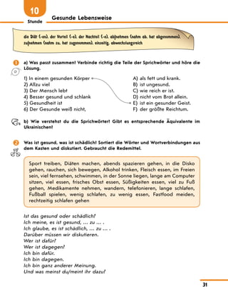 Stunde
31
Gesunde Lebensweise
10
die DiЉt (-en), der Vorteil (-e), der Nachteil (-e), ab|nehmen (nahm ab, hat abgenommen),
zu|nehmen (nahm zu, hat zugenommen), einseitig, abwechslungsreich
	 a) Was passt zusammen? Verbinde richtig die Teile der Sprichwörter und höre die
Lösung.
1) In einem gesunden Körper
2) Allzu viel
3) Der Mensch lebt
4) Besser gesund und schlank
5) Gesundheit ist
6) Der Gesunde weiß nicht,
A)	 als fett und krank.
B)	 ist ungesund.
C)	wie reich er ist.
D)	nicht vom Brot allein.
E)	 ist ein gesunder Geist.
F)	 der größte Reichtum.
	 b) Wie verstehst du die Sprichwörter? Gibt es entsprechende Äquivalente im
Ukrainischen?
	 Was ist gesund, was ist schädlich? Sortiert die Wörter und Wortverbindungen aus
dem Kasten und diskutiert. Gebraucht die Redemittel.
Sport treiben, Diäten machen, abends spazieren gehen, in die Disko
gehen, rauchen, sich bewegen, Alkohol trinken, Fleisch essen, im Freien
sein, viel fernsehen, schwimmen, in der Sonne liegen, lange am Computer
sitzen, viel essen, frisches Obst essen, Süßigkeiten essen, viel zu Fuß
gehen, Medikamente nehmen, wandern, telefonieren, lange schlafen,
Fußball spielen, wenig schlafen, zu wenig essen, Fastfood meiden,
rechtzeitig schlafen gehen
Ist das gesund oder schädlich?
Ich meine, es ist gesund, … zu … .
Ich glaube, es ist schädlich, … zu … .
Darüber müssen wir diskutieren.
Wer ist dafür?
Wer ist dagegen?
Ich bin dafür.
Ich bin dagegen.
Ich bin ganz anderer Meinung.
Und was meinst du/meint ihr dazu?
 