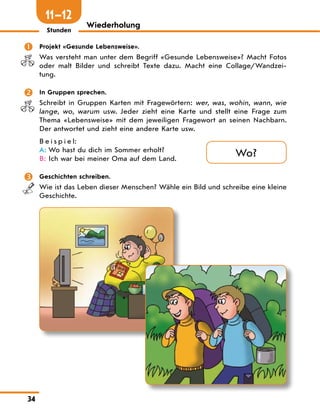 34
Wiederholung
Stunden
	 Projekt «Gesunde Lebensweise».
Was versteht man unter dem Begriff «Gesunde Lebensweise»? Macht Fotos
oder malt Bilder und schreibt Texte dazu. Macht eine Collage/Wandzei-
tung.
	 In Gruppen sprechen.
Schreibt in Gruppen Karten mit Fragewörtern: wer, was, wohin, wann, wie
lange, wo, warum usw. Jeder zieht eine Karte und stellt eine Frage zum
Thema «Lebensweise» mit dem jeweiligen Fragewort an seinen Nachbarn.
Der antwortet und zieht eine andere Karte usw.
B e i s p i e l:
A:	Wo hast du dich im Sommer erholt?
B:	Ich war bei meiner Oma auf dem Land.
	 Geschichten schreiben.
Wie ist das Leben dieser Menschen? Wähle ein Bild und schreibe eine kleine
Geschichte.
Wo?
11—12
 