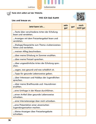 1
Lektion Lebensweise
36
	 Teste dich selbst auf der Website.
WIE ICH DAS KANN
Lies und kreuze an.
Jetzt kann ich…
sehr
gut
gut
noch
nicht gut
…Texte über verschiedene Arten der Erholung
lesen und verstehen.
...Anzeigen mit dem Freizeitangebot lesen und
verstehen.
…Dialoge/Gespräche zum Thema «Lebens­
weise»
hören und verstehen.
…meinen Alltag beschreiben.
…über meine Erholung im Sommer erzählen.
…über meine Freizeit sprechen.
…über ungewöhnliche Arten der Erholung spre-
chen.
…sagen, was gesund und was schädlich ist.
…Tipps für gesunde Lebensweise geben.
…über Interessen und Hobbys der Jugendlichen
sprechen.
…über meine Brieffreunde und -freundinnen
erzählen.
...eine Umfrage in der Klasse durchführen.
...einen Artikel über gesunde Lebensweise
schreiben.
…eine Internetanzeige über mich schreiben.
...eine Präsentation einer ukrainischen
Jugendorganisation machen.
…kleine Anzeigen über Freizeitangebote
schreiben.
 