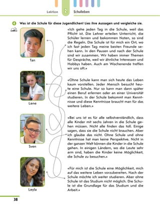 Lektion
38
Schulleben
2
	 Was ist die Schule für diese Jugendlichen? Lies ihre Aussagen und vergleiche sie.
Tan
Lene
Sven
Leyla
«Ich gehe jeden Tag in die Schule, weil das
Pflicht ist. Die Lehrer erteilen Unterricht, die
Schüler lernen und bekommen Noten, so sind
die Regeln. Die Schule ist für mich ein Ort, wo
ich fast jeden Tag meine besten Freunde se-
hen kann. In den Pausen und nach der Schule
sind wir zusammen. Wir haben immer Themen
für Gespräche, weil wir ähnliche Interessen und
Hobbys haben. Auch am Wochenende treffen
wir uns oft.»
«Ohne Schule kann man sich heute das Leben
kaum vorstellen. Jeder Mensch besucht heu-
te eine Schule. Nur so kann man dann später
einen Beruf erlernen oder an einer Universität
studieren. In der Schule bekommt man Kennt-
nisse und diese Kenntnisse braucht man für das
weitere Leben.»
«Bei uns ist es für alle selbstverständlich, dass
alle Kinder mit sechs Jahren in die Schule ge-
hen müssen. Nicht alle finden das toll. Einige
sagen, dass sie die Schule nicht brauchen. Aber
ich glaube das nicht. Ohne Schule und ohne
Kenntnisse hat man keine Perspektive. Nicht in
der ganzen Welt können die Kinder in die Schule
gehen. In einigen Ländern, wo die Leute sehr
arm sind, haben die Kinder keine Möglichkeit,
die Schule zu besuchen.»
«Für mich ist die Schule eine Möglichkeit, mich
auf das weitere Leben vorzubereiten. Nach der
Schule möchte ich weiter studieren. Aber ohne
Schule ist das Studium nicht möglich. Die Schu-
le ist die Grundlage für das Studium und die
Arbeit.»
 