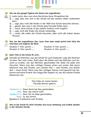Lektion
39
Schulleben
2
	 Wer hat das gesagt? Ergänze die Namen der Jugendlichen.
1)	 Leyla meint, dass man ohne Kenntnisse keine Perspektive hat.
2)	 … sagt, dass man sich in der Schule auf das weitere Leben vorbereiten
kann.
3)	 … sagt, dass nicht alle Kinder in der Welt eine Schule besuchen können.
4)	 … glaubt, dass man in der Schule gute Freunde finden kann.
5)	 … meint, ohne Schule ist das weitere Studium nicht möglich.
6)	 … sagt, nicht alle finden die Schule notwendig.
7)	 … meint, alle sollen die Schule besuchen, aber nicht alle haben diesen
Wunsch.
	 Wer von den Jugendlichen (Tan, Lene, Sven oder Leyla) spricht hier? Höre die
Interviews und ergänze die Sätze.
Situation 1: Hier spricht ... .	 Situation 3: Hier spricht ... .
Situation 2: Hier spricht ... .	 Situation 4: Hier spricht ... .
	 Spiel «Was ist die Schule für uns?».
Schreibt auf Kärtchen, was die Schule für euch bedeutet. Legt alle Kärtchen
mit dem Text nach unten. Zieht dann der Reihe nach die Kärtchen und ver-
sucht zu erraten, wer das Kärtchen geschrieben hat. Dafür hat jeder drei
Versuche. Wenn man den richtigen Namen schon zum ersten Mal nennt,
bekommt man drei Punkte, zum zweiten Mal  — zwei Punkte, zum dritten
Mal — einen Punkt. Wenn man den richtigen Namen nicht genannt hat, be-
kommt man keine Punkte. Der Sieger/Die Siegerin ist, wer die meisten Punkte
bekommen hat.
Hier habe ich meine besten
Freunde kennen gelernt.
	Spieler/in A:	 Diese Karte hat Max geschrieben.
	 Max:	 Nein, das stimmt nicht.
	Spieler/in A:	 Dann hat sie Katja geschrieben.
	 Katja:	 Ja, das stimmt.
(Spieler/in A bekommt zwei Punkte).
	 Was ist die Schule für dich? Schreibe eine kurze Mitteilung und erzähle darüber
in der nächsten Stunde.
 