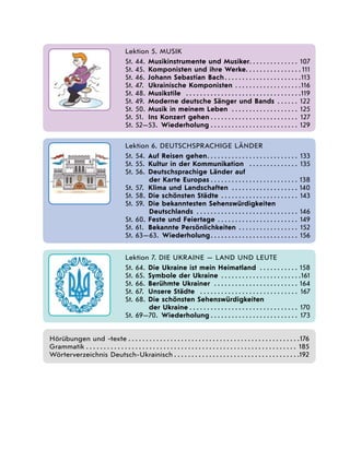   
Lektion 5. Musik
St. 44.	 Musikinstrumente und Musiker . . . . . . . . . . . . . . 107
St. 45.	 Komponisten und ihre Werke . . . . . . . . . . . . . . .  111
St. 46.	 Johann Sebastian Bach . . . . . . . . . . . . . . . . . . . . . 113
St. 47.	 Ukrainische Komponisten . . . . . . . . . . . . . . . . . . . 116
St. 48.	 Musikstile  . . . . . . . . . . . . . . . . . . . . . . . . . . . . . . . . . 119
St. 49.	 Moderne deutsche Sänger und Bands  . . . . . . 122
St. 50.	 Musik in meinem Leben  . . . . . . . . . . . . . . . . . . . . 125
St. 51.	 Ins Konzert gehen  . . . . . . . . . . . . . . . . . . . . . . . . . 127
St. 52—53.  Wiederholung . . . . . . . . . . . . . . . . . . . . . . . . . . 129
   
Lektion 6. Deutschsprachige Länder
St. 54.	 Auf Reisen gehen . . . . . . . . . . . . . . . . . . . . . . . . . . 133
St. 55.	 Kultur in der Kommunikation  . . . . . . . . . . . . . . . 135
St. 56.	 Deutschsprachige Länder auf
der Karte Europas . . . . . . . . . . . . . . . . . . . . . . . . . 138
St. 57.	 Klima und Landschaften  . . . . . . . . . . . . . . . . . . . 140
St. 58.	 Die schönsten Städte  . . . . . . . . . . . . . . . . . . . . . . 143
St. 59.	 Die bekanntesten Sehenswürdigkeiten
Deutschlands  . . . . . . . . . . . . . . . . . . . . . . . . . . . . . 146
St. 60.	 Feste und Feiertage  . . . . . . . . . . . . . . . . . . . . . . . 149
St. 61.	 Bekannte Persönlichkeiten . . . . . . . . . . . . . . . . . . 152
St. 63—63.  Wiederholung . . . . . . . . . . . . . . . . . . . . . . . . . 156
  
Lektion 7. DIE UKRAINE — Land und Leute
St. 64.	 Die Ukraine ist mein Heimatland  . . . . . . . . . . . 158
St. 65.	 Symbole der Ukraine  . . . . . . . . . . . . . . . . . . . . . . 161
St. 66.	 Berühmte Ukrainer  . . . . . . . . . . . . . . . . . . . . . . . . . 164
St. 67.	 Unsere Städte  . . . . . . . . . . . . . . . . . . . . . . . . . . . . . 167
St. 68.	 Die schönsten Sehenswürdigkeiten
der Ukraine . . . . . . . . . . . . . . . . . . . . . . . . . . . . . . . . 170
St. 69—70.  Wiederholung . . . . . . . . . . . . . . . . . . . . . . . . . 173
Hörübungen und -texte��������������������������������������������������������������������������������������������������176
Grammatik������������������������������������������������������������������������������������������������������������������������� 185
Wörterverzeichnis Deutsch-Ukrainisch ����������������������������������������������������������������������192
 