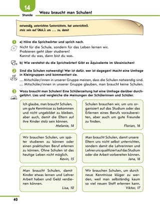 Stunde
40
Wozu braucht man Schulen?
14
notwendig, unterrichten (unterrichtete, hat unterrichtet),
stolz sein auf (Akk.), um … zu, damit
	 a) Höre die Sprichwörter und sprich nach.
Nicht für die Schule, sondern für das Leben lernen wir.
Probieren geht über studieren!
Kannst du was, dann bist du was.
	 b) Wie verstehst du die Sprichwörter? Gibt es Äquivalente im Ukrainischen?
	 Sind die Schulen notwendig? Wer ist dafür, wer ist dagegen? Macht eine Umfrage
in Kleingruppen und kommentiert sie.
… Mitschüler/innen in unserer Gruppe meinen, dass die Schulen notwendig sind.
… Mitschüler/innen in unserer Gruppe glauben, man braucht keine Schulen.
	 Wozu braucht man Schulen? Eine Schülerzeitung hat eine Umfrage darüber durch-
geführt. Lies und vergleiche die Meinungen der Schülerinnen und Schüler.
Ich glaube, man braucht Schulen,
um gute Kenntnisse zu bekommen
und nicht ungebildet zu bleiben,
aber auch, damit die Eltern auf
ihre Kinder stolz sein können.
Melanie, 14
Schulen brauchen wir, um uns or-
ganisiert auf das Studium oder das
Erlernen eines Berufs vorzuberei-
ten, aber auch um gute Freunde
zu finden.
Florian, 16
Wir brauchen Schulen, um spä-
ter studieren zu können oder
einen praktischen Beruf erlernen
zu können. Ohne Schulen ist das
heutige Leben nicht möglich.
Kevin, 15
Man braucht Schulen, damit unsere
Eltern uns nicht selbst unterrichten,
sondern damit die Lehrerinnen und
Lehrer uns qualifiziert auf das Studium
oder die Arbeit vorbereiten können.
Jana, 16
Man braucht Schulen, damit
Kinder etwas lernen und Lehrer
Arbeit haben und Geld verdie-
nen können.
Lisa, 10
Wir brauchen Schulen, um durch
neue Kenntnisse klüger zu wer-
den, weil man selbständig kaum
so viel neuen Stoff erlernen kann.
Viktor, 17
 