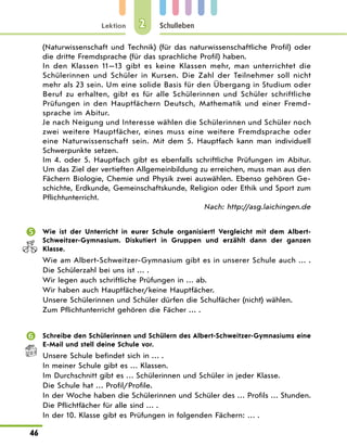 Lektion
46
Schulleben
2
(Naturwissenschaft und Technik) (für das naturwissenschaftliche Profil) oder
die dritte Fremdsprache (für das sprachliche Profil) haben.
In den Klassen 11—13 gibt es keine Klassen mehr, man unterrichtet die
Schülerinnen und Schüler in Kursen. Die Zahl der Teilnehmer soll nicht
mehr als 23 sein. Um eine solide Basis für den Übergang in Studium oder
Beruf zu erhalten, gibt es für alle Schülerinnen und Schüler schriftliche
Prüfungen in den Hauptfächern Deutsch, Mathematik und einer Fremd-
sprache im Abitur.
Je nach Neigung und Interesse wählen die Schülerinnen und Schüler noch
zwei weitere Hauptfächer, eines muss eine weitere Fremdsprache oder
eine Naturwissenschaft sein. Mit dem 5. Hauptfach kann man individuell
Schwerpunkte setzen.
Im 4. oder 5. Hauptfach gibt es ebenfalls schriftliche Prüfungen im Abitur.
Um das Ziel der vertieften Allgemeinbildung zu erreichen, muss man aus den
Fächern Biologie, Chemie und Physik zwei auswählen. Ebenso gehören Ge-
schichte, Erdkunde, Gemeinschaftskunde, Religion oder Ethik und Sport zum
Pflichtunterricht.
Nach: http://asg.laichingen.de
	 Wie ist der Unterricht in eurer Schule organisiert? Vergleicht mit dem Albert-
Schweitzer-Gymnasium. Diskutiert in Gruppen und erzählt dann der ganzen
Klasse.
Wie am Albert-Schweitzer-Gymnasium gibt es in unserer Schule auch … .
Die Schülerzahl bei uns ist … .
Wir legen auch schriftliche Prüfungen in … ab.
Wir haben auch Hauptfächer/keine Hauptfächer.
Unsere Schülerinnen und Schüler dürfen die Schulfächer (nicht) wählen.
Zum Pflichtunterricht gehören die Fächer … .
	 Schreibe den Schülerinnen und Schülern des Albert-Schweitzer-Gymnasiums eine
E-Mail und stell deine Schule vor.
Unsere Schule befindet sich in … .
In meiner Schule gibt es … Klassen.
Im Durchschnitt gibt es … Schülerinnen und Schüler in jeder Klasse.
Die Schule hat … Profil/Profile.
In der Woche haben die Schülerinnen und Schüler des … Profils … Stunden.
Die Pflichtfächer für alle sind … .
In der 10. Klasse gibt es Prüfungen in folgenden Fächern: … .
 