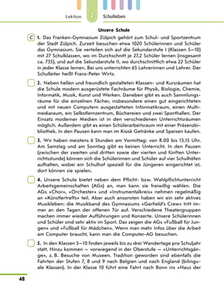 Lektion
48
Schulleben
2
Unsere Schule
C  
1.  Das Franken-Gymnasium Zülpich gehört zum Schul- und Sportzentrum
der Stadt Zülpich. Zurzeit besuchen etwa 1020 Schülerinnen und Schüler
das Gymnasium. Sie verteilen sich auf die Sekundarstufe I (Klassen 5—10)
mit 27 Schulklassen, wo im Durchschnitt je 27,2 Schüler lernen (insgesamt
ca. 735), und auf die Sekundarstufe II, wo durchschnittlich etwa 22 Schüler
in jeder Klasse lernen. Bei uns unterrichten 65 Lehrerinnen und Lehrer. Der
Schulleiter heißt Franz-Peter Wirtz.
 
2.  Neben hellen und freundlich gestalteten Klassen- und Kursräumen hat
die Schule modern ausgerüstete Fachräume für Physik, Biologie, Chemie,
Informatik, Musik, Kunst und Werken. Daneben gibt es auch Sammlungs-
räume für die einzelnen Fächer, insbesondere einen gut eingerichteten
und mit neuen Computern ausgestatteten Informatikraum, einen Multi-
mediaraum, ein Selbstlernzentrum, Büchereien und zwei Sporthallen. Der
Einsatz moderner Medien ist in den verschiedenen Unterrichtsräumen
möglich. Außerdem gibt es einen Schülerarbeitsraum mit einer Präsenzbi-
bliothek. In den Pausen kann man im Kiosk Getränke und Speisen kaufen.
 
3.  Wir haben meistens 6 Stunden am Vormittag: von 8.00 bis 13.15 Uhr.
Am Samstag und am Sonntag gibt es keinen Unterricht. In den Pausen
(zwischen der zweiten und dritten sowie der vierten und fünften Unter-
richtsstunde) können sich die Schülerinnen und Schüler auf vier Schulhöfen
aufhalten, wobei ein Schulhof speziell für die Jüngeren eingerichtet ist,
dort können sie spielen.
 
4.  Unsere Schule bietet neben dem Pflicht- bzw. Wahlpflichtunterricht
Arbeitsgemeinschaften (AGs) an, man kann sie freiwillig wählen. Die
AGs «Chor», «Orchester» und «Instrumentalkreis» nehmen regelmäßig
an «Künstlertreffs» teil. Aber auch ansonsten haben wir ein sehr aktives
Musikleben: die Musikband des Gymnasiums «Garfield’s Crew» tritt im-
mer an den Tagen der offenen Tür auf. Verschiedene Theatergruppen
machen immer wieder Aufführungen und Konzerte. Unsere Schülerinnen
und Schüler sind sehr aktiv im Sport. Das zeigen die AGs «Fußball für Jun-
gen» und «Fußball für Mädchen». Wenn man mehr Infos über die Arbeit
am Computer braucht, kann man die Computer-AG besuchen.
 
5.  In den Klassen 5—10 finden jeweils bis zu drei Wandertage pro Schuljahr
statt. Hinzu kommen — vorwiegend in der Oberstufe — «Unterrichtsgän-
ge», z. B. Besuche von Museen. Tradition geworden sind ebenfalls die
Fahrten der Stufen 7, 8 und 9 nach Belgien und nach England (bilingu-
ale Klassen). In der Klasse 10 führt eine Fahrt nach Bonn ins «Haus der
 