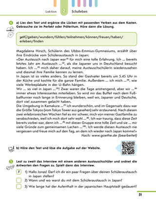 Lektion
51
Schulleben
2
	 a) Lies den Text und ergänze die Lücken mit passenden Verben aus dem Kasten.
Gebrauche sie im Perfekt oder Präteritum. Höre dann die Lösung.
sein/geben/wundern/fühlen/teilnehmen/können/freuen/haben/
erleben/finden
Magdalena Hirsch, Schülerin des Ubbo-Emmius-Gymnasiums, erzählt über
ihre Eindrücke vom Schüleraustausch in Japan:
«Der Austausch nach Japan war (1)
für mich eine tolle Erfahrung. Ich ... bereits
letztes Jahr am Austausch ... (2)
, als die Japaner uns in Deutschland besucht
haben. Ich ... (3)
mich daher darauf, meine Austauschschülerin wiederzusehen
und diesmal ihre Familie kennen zu lernen.
In Japan ist so vieles anders. So stand der Gastvater bereits um 5.45 Uhr in
der Küche und kochte für die ganze Familie. Außerdem ... ich mich ... (4)
, wie
viele Werbeplakate in der U-Bahn hängen.
Wir ... so viel in Japan ... (5)
! Zwar waren die Tage anstrengend, aber wir ... (6)
immer etwas Interessantes miterleben. So wird mir das Buffet nach dem Fuß-
ballturnier noch lange in Erinnerung bleiben, weil wir, Japaner und Deutsche,
dort viel zusammen gelacht haben.
Die Umgebung in Kamakura ... (7)
ich wunderschön, und im Gegensatz dazu war
die Größe Tokyos (vom Tokyo Tower aus gesehen) sehr erstaunend. Nach diesen
zwei erlebnisreichen Wochen fiel es mir schwer, mich von meiner Gastfamilie zu
verabschieden, weil ich mich dort sehr wohl ... (8)
. Ich war traurig, dass diese Zeit
bereits vorbei war, denn ich ... (9)
mit dieser Gruppe eine tolle Zeit und sie ... mir
viele Gründe zum gemeinsamen Lachen ... (10)
. Ich werde diesen Austausch nie
vergessen und freue mich auf den Tag, an dem ich wieder nach Japan komme!»
Nach: www.goethe.de (bearbeitet)
	 b) Höre den Text und löse die Aufgabe auf der Website.
	 Lest zu zweit das Interview mit einem anderen Austauschschüler und ordnet die
Antworten den Fragen zu. Spielt dann das Interview.
F 	 1) 
Hallo Jonas! Darf ich dir ein paar Fragen über deinen Schüleraustausch
in Japan stellen?
	 2) Wann und wo warst du mit dem Schüleraustausch in Japan?
	 3) 
Wie lange hat der Aufenthalt in der japanischen Hauptstadt gedauert?
 
