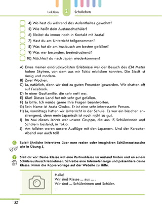 Lektion
52
Schulleben
2
	 4) Wo hast du während des Aufenthaltes gewohnt?
	 5) Wie heißt dein Austauschschüler?
	 6) Bleibst du immer noch in Kontakt mit Arata?
	 7) Hast du am Unterricht teilgenommen?
	 8) Was hat dir am Austausch am besten gefallen?
	 9) Was war besonders beeindruckend?
	10) Möchtest du nach Japan wiederkommen?
A)	
Eines meiner eindrucksvollsten Erlebnisse war der Besuch des 634 Meter
hohen Skytree, von dem aus wir Tokio erblicken konnten. Die Stadt ist
riesig und modern.
B)	
Zwei Wochen.
C)	
Ja, natürlich, denn wir sind zu guten Freunden geworden. Wir chatten oft
auf Facebook.
D)	
In einer Gastfamilie, die sehr nett war.
E)	
Klar! Dieses Land hat mir sehr gut gefallen.
F)	
Ja bitte. Ich würde gerne Ihre Fragen beantworten.
G)	
Sein Name ist Arata Okubo. Er ist eine sehr interessante Person.
H)	
Ja, vormittags hatten wir Unterricht in der Schule. Es war ein bisschen an-
strengend, denn mein Japanisch ist noch nicht so gut.
I)	
Im Mai dieses Jahres war unsere Gruppe, die aus 15 Schülerinnen und
Schülern bestand, in Tokio.
J)	Am tollsten waren unsere Ausflüge mit den Japanern. Und der Karaoke-
Abend war auch toll!
	 Spielt ähnliche Interviews über eure realen oder imaginären Schüleraustausche
wie in Übung 5.
	 Stell dir vor: Deine Klasse will eine Partnerklasse im Ausland finden und an einem
Schüleraustausch teilnehmen. Schreibe eine Internetanzeige und präsentiere deine
Klasse. Nimm die Kopiervorlage auf der Website zu Hilfe.
Hallo!
Wir sind Klasse ... aus ... .
Wir sind ... Schülerinnen und Schüler.
...
 