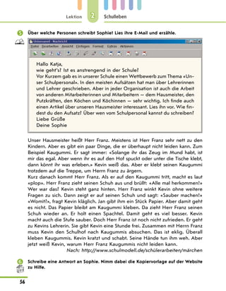 Lektion
56
Schulleben
2
	 Über welche Personen schreibt Sophie? Lies ihre E-Mail und erzähle.
Hallo Katja,
wie geht’s? Ist es anstrengend in der Schule?
Vor Kurzem gab es in unserer Schule einen Wettbewerb zum Thema «Un-
ser Schulpersonal». In den meisten Aufsätzen hat man über Lehrerinnen
und Lehrer geschrieben. Aber in jeder Organisation ist auch die Arbeit
von anderen Mitarbeiterinnen und Mitarbeitern — dem Hausmeister, den
Putzkräften, den Köchen und Köchinnen — sehr wichtig. Ich finde auch
einen Artikel über unseren Hausmeister interessant. Lies ihn vor. Wie fin-
dest du den Aufsatz? Über wen vom Schulpersonal kannst du schreiben?
Liebe Grüße
Deine Sophie
Unser Hausmeister heißt Herr Franz. Meistens ist Herr Franz sehr nett zu den
Kindern. Aber es gibt ein paar Dinge, die er überhaupt nicht leiden kann. Zum
Beispiel Kaugummi. Er sagt immer: «Solange ihr das Zeug im Mund habt, ist
mir das egal. Aber wenn ihr es auf den Hof spuckt oder unter die Tische klebt,
dann könnt ihr was erleben.» Kevin weiß das. Aber er klebt seinen Kaugummi
trotzdem auf die Treppe, um Herrn Franz zu ärgern.
Kurz danach kommt Herr Franz. Als er auf den Kaugummi tritt, macht es laut
«plop». Herr Franz zieht seinen Schuh aus und brüllt: «Alle mal herkommen!»
Wer war das? Kevin steht ganz hinten. Herr Franz winkt Kevin ohne weitere
Fragen zu sich. Dann zeigt er auf seinen Schuh und sagt: «Sauber machen!»
«Womit?», fragt Kevin kläglich. Jan gibt ihm ein Stück Papier. Aber damit geht
es nicht. Das Papier bleibt am Kaugummi kleben. Da zieht Herr Franz seinen
Schuh wieder an. Er holt einen Spachtel. Damit geht es viel besser. Kevin
macht auch die Stufe sauber. Doch Herr Franz ist noch nicht zufrieden. Er geht
zu Kevins Lehrerin. Sie gibt Kevin eine Stunde frei. Zusammen mit Herrn Franz
muss Kevin den Schulhof nach Kaugummis absuchen. Das ist eklig. Überall
kleben Kaugummis. Kevin kratzt und schabt. Seine Hände tun ihm weh. Aber
jetzt weiß Kevin, warum Herr Franz Kaugummis nicht leiden kann.
Nach: http://www.schulmodell.de/schülerarbeiten/märchen
	 Schreibe eine Antwort an Sophie. Nimm dabei die Kopiervorlage auf der Website
zu Hilfe.
 