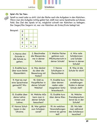 Lektion
61
Schulleben
2
	 Spiel «Tic Tac Toe».
Spielt zu zweit oder zu dritt. Löst der Reihe nach die Aufgaben in den Kästchen.
Wenn man die Aufgabe richtig gelöst hat, stellt man seine Spielmarke auf dieses
Feld. Das Ziel des Spiels ist es, möglichst schnell vier Kästchen zu belegen.
Der Sieger/Die Siegerin ist, wer vier Kästchen als Erster/Erste belegt hat.
Beispiel: 0
X
0 X
0 X
* * * X
1. Nenne drei
Gründe in
die Schule zu
gehen.
2. Beschreibe
die Klassenräu-
me in deiner
Schule.
3. Welche Fächer
gehören zum
Pflichtunterricht in
deiner Schule?
4. Wie viele
Schülerinnen
und Schüler
lernen in deiner
Schule?
5. Erzähle kurz
über eure letzte
Klassenfahrt.
6. Was denkst
du über die
Bewertung mit
Noten?
7. Nenne
Schultypen in
Deutschland.
8. Was ist die
Schule für dich?
9. Hast du mal
eine Sprachreise
gemacht? Wo-
hin?
10. Gibt es
Hauptfächer in
deiner Schule?
Welche?
11. Erzähle kurz
über deinen
realen oder
imaginären Schü-
leraustausch.
12. Welche Ver-
anstaltungen
finden in deiner
Schule statt?
13. Erzähle über
deine Lehre­
rinnen und
Lehrer.
14. Welche AGs
kann man in
deiner Schule
besuchen?
15. Erzähle kurz
über deine Klas-
se.
16. Welche
Fremdsprachen
lernst du in der
Schule?
17. Nenne Schul-
typen in der
Ukraine.
18. Wer gehört
zum Schulper-
sonal?
19. An welchen
Veranstaltungen
nimmst du gerne
teil?
20. Wo lebt
man während
des Schüleraus-
tausches?
 