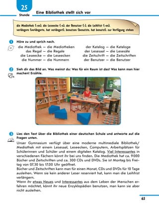 Stunde
65
25
Eine Bibliothek stellt sich vor
die Mediothek (-en), die Leseecke (-n), der Benutzer (-), die Leihfrist (-en),
verlЉngern (verlЉngerte, hat verlЉngert), benutzen (benutzte, hat benutzt), zur VerfЋgung stehen
	 Höre zu und sprich nach.
	 die Mediothek — die Mediotheken	 der Katalog — die Kataloge
	 das Regal — die Regale	 der Lesesaal — die Lesesäle
	 die Leseecke — die Leseecken	 die Zeitschrift — die Zeitschriften
	 die Nummer — die Nummern	 der Benutzer — die Benutzer
	 Sieh dir das Bild an. Was meinst du: Was für ein Raum ist das? Was kann man hier
machen? Erzähle.
	 Lies den Text über die Bibliothek einer deutschen Schule und antworte auf die
Fragen unten.
Unser Gymnasium verfügt über eine moderne multimediale Bibliothek/
Mediothek mit einem Lesesaal, Leseecken, Computern, Arbeitsplätzen für
Schülerinnen und Schüler und einem digitalen Katalog. Viel Interessantes in
verschiedenen Fächern könnt ihr bei uns finden. Die Mediothek hat ca. 9 000
Bücher und Zeitschriften und ca. 300 CDs und DVDs. Sie ist Montag bis Frei-
tag von 07.30 bis 17.00 Uhr geöffnet.
Bücher und Zeitschriften kann man für einen Monat, CDs und DVDs für 10 Tage
ausleihen. Wenn sie kein anderer Leser reserviert hat, kann man die Leihfrist
verlängern.
Wenn ihr etwas Neues und Interessantes aus dem Leben der Menschen er-
fahren möchtet, könnt ihr neue Enzyklopädien benutzen, man kann sie aber
nicht ausleihen.
 