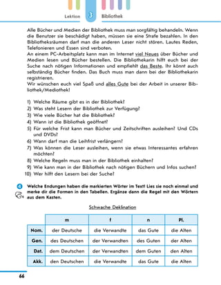 Lektion
66
Bibliothek
3
Alle Bücher und Medien der Bibliothek muss man sorgfältig behandeln. Wenn
die Benutzer sie beschädigt haben, müssen sie eine Strafe bezahlen. In den
Bibliotheksräumen darf man die anderen Leser nicht stören. Lautes Reden,
Telefonieren und Essen sind verboten.
An einem PC-Arbeitsplatz kann man im Internet viel Neues über Bücher und
Medien lesen und Bücher bestellen. Die Bibliothekarin hilft euch bei der
Suche nach nötigen Informationen und empfiehlt das Beste. Ihr könnt auch
selbständig Bücher finden. Das Buch muss man dann bei der Bibliothekarin
registrieren.
Wir wünschen euch viel Spaß und alles Gute bei der Arbeit in unserer Bib-
liothek/Mediothek!
1)	 Welche Räume gibt es in der Bibliothek?
2)	 Was steht Lesern der Bibliothek zur Verfügung?
3)	 Wie viele Bücher hat die Bibliothek?
4)	 Wann ist die Bibliothek geöffnet?
5)	
Für welche Frist kann man Bücher und Zeitschriften ausleihen? Und CDs
und DVDs?
6)	 Wann darf man die Leihfrist verlängern?
7)	
Was können die Leser ausleihen, wenn sie etwas Interessantes erfahren
möchten?
8)	 Welche Regeln muss man in der Bibliothek einhalten?
9)	 Wie kann man in der Bibliothek nach nötigen Büchern und Infos suchen?
10)	 Wer hilft den Lesern bei der Suche?
	 Welche Endungen haben die markierten Wörter im Text? Lies sie noch einmal und
merke dir die Formen in den Tabellen. Ergänze dann die Regel mit den Wörtern
aus dem Kasten.
Schwache Deklination
m f n Pl.
Nom. der Deutsche die Verwandte das Gute die Alten
Gen. des Deutschen der Verwandten des Guten der Alten
Dat. dem Deutschen der Verwandten dem Guten den Alten
Akk. den Deutschen die Verwandte das Gute die Alten
 