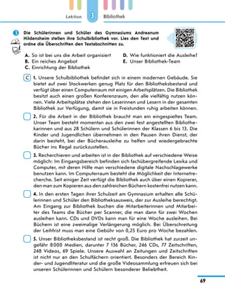 Lektion
69
Bibliothek
3
	 Die Schülerinnen und Schüler des Gymnasiums Andreanum
Hildensheim stellen ihre Schulbibliothek vor. Lies den Text und
ordne die Überschriften den Textabschnitten zu.
A.	 So ist bei uns die Arbeit organisiert
B.	 Ein reiches Angebot
C.	 Einrichtung der Bibliothek
D.	 Wie funktioniert die Ausleihe?
E.	 Unser Bibliothek-Team
C  
1. Unsere Schulbibliothek befindet sich in einem modernen Gebäude. Sie
bietet auf zwei Stockwerken genug Platz für den Bibliotheksbestand und
verfügt über einen Computerraum mit einigen Arbeitsplätzen. Die Bibliothek
besitzt auch einen großen Konferenzraum, den alle vielfältig nutzen kön-
nen. Viele Arbeitsplätze stehen den Leserinnen und Lesern in der gesamten
Bibliothek zur Verfügung, damit sie in Freistunden ruhig arbeiten können.
 
2. Für die Arbeit in der Bibliothek braucht man ein eingespieltes Team.
Unser Team besteht momentan aus den zwei fest angestellten Bibliothe-
karinnen und aus 28 Schülern und Schülerinnen der Klassen 6 bis 13. Die
Kinder und Jugendlichen übernehmen in den Pausen ihren Dienst, der
darin besteht, bei der Bücherausleihe zu helfen und wiedergebrachte
Bücher ins Regal zurückzustellen.
 
3. Recherchieren und arbeiten ist in der Bibliothek auf verschiedene Weise
möglich: Im Eingangsbereich befinden sich fachübergreifende Lexika und
Computer, mit deren Hilfe man verschiedene digitale Nachschlagewerke
benutzen kann. Im Computerraum besteht die Möglichkeit der Internetre-
cherche. Seit einiger Zeit verfügt die Bibliothek auch über einen Kopierer,
den man zum Kopieren aus den zahlreichen Büchern kostenfrei nutzen kann.
 
4. In den ersten Tagen ihrer Schulzeit am Gymnasium erhalten alle Schü-
lerinnen und Schüler den Bibliotheksausweis, der zur Ausleihe berechtigt.
Am Eingang zur Bibliothek buchen die Mitarbeiterinnen und Mitarbei-
ter des Teams die Bücher per Scanner, die man dann für zwei Wochen
ausleihen kann. CDs und DVDs kann man für eine Woche ausleihen. Bei
Büchern ist eine zweimalige Verlängerung möglich. Bei Überschreitung
der Leihfrist muss man eine Gebühr von 0,25 Euro pro Woche bezahlen.
 
5. Unser Bibliotheksbestand ist recht groß. Die Bibliothek hat zurzeit un-
gefähr 8 000 Medien, darunter 7 136 Bücher, 246 CDs, 77 Zeitschriften,
248 Videos, 69 Spiele. Unsere Auswahl an Zeitungen und Zeitschriften
ist nicht nur an den Schulfächern orientiert. Besonders der Bereich Kin-
der- und Jugendliteratur und die große Videosammlung erfreuen sich bei
unseren Schülerinnen und Schülern besonderer Beliebtheit.
 