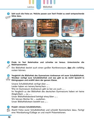 Lektion
70
Bibliothek
3
	 Seht euch die Fotos an. Welche passen zum Text? Findet zu zweit entsprechende
Sätze dazu.
1 2 3
4
 
5
	 Finde im Text Relativsätze und schreibe sie heraus. Unterstreiche die
Relativpronomen.
Die Bibliothek besitzt auch einen großen Konferenzraum, den alle vielfältig
nutzen können.
	 Vergleicht die Bibliothek des Gymnasiums Andreanum mit eurer Schulbibliothek.
Worüber verfügt eure Schulbibliothek und was gibt es da nicht? Sprecht in
Kleingruppen und erzählt dann der ganzen Klasse.
Unsere Schulbibliothek verfügt über ... .
Leider haben wir keinen/keine/kein ... .
Wie im Gymnasium Andreanum gibt es bei uns auch ... .
Im Vergleich zu der Bibliothek des deutschen Gymnasiums haben wir keine
Möglichkeit, ... zu ... .
Unser Bibliotheksbestand beträgt etwa/über ... .
Wir können Bücher für ... ausleihen.
Unser Bibliotheksteam besteht aus ... .
	 Projekt «Unsere Schulbibliothek».
Macht Fotos eurer Schulbibliothek und schreibt Kommentare dazu. Fertigt
eine Wandzeitung/Collage an und macht Präsentationen.
 