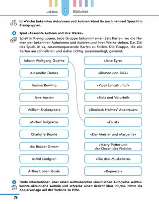 Lektion
74
Bibliothek
3
	 b) Welche bekannten Autorinnen und Autoren könnt ihr noch nennen? Sprecht in
Kleingruppen.
	 Spiel «Bekannte Autoren und ihre Werke».
Spielt in Kleingruppen. Jede Gruppe bekommt einen Satz Karten, wo die Na-
men der bekannten Autorinnen und Autoren und ihrer Werke stehen. Das Ziel
des Spiels ist es, zusammenpassende Karten zu finden. Die Gruppe, die alle
Karten am schnellsten und dabei richtig zusammenlegt, gewinnt.
Johann Wolfgang Goethe «Jane Eyre»
Jane Austen «Stolz und Vorurteil»
Alexandre Dumas «Romeo und Julia»
William Shakespeare «Sherlock Holmes’ Abenteuer»
Charlotte Brontë «Der Meister und Margarita»
Astrid Lindgren «Die drei Musketiere»
Joanne Rowling «Pippi Langstrumpf»
Michail Bulgakow «Faust»
die Brüder Grimm
«Harry Potter und
der Orden des Phönix»
Arthur Conan Doyle «Rapunzel»
	 Finde Informationen über einen weltbekannten ukrainischen Autor/eine weltbe-
kannte ukrainische Autorin und schreibe einen Bericht über ihn/sie. Nimm die
Kopiervorlage auf der Website zu Hilfe.
 