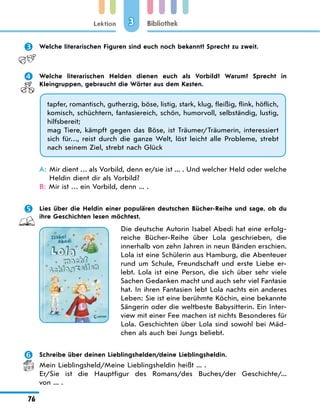 Lektion
76
Bibliothek
3
	 Welche literarischen Figuren sind euch noch bekannt? Sprecht zu zweit.
	 Welche literarischen Helden dienen euch als Vorbild? Warum? Sprecht in
Kleingruppen, gebraucht die Wörter aus dem Kasten.
tapfer, romantisch, gutherzig, böse, listig, stark, klug, fleißig, flink, höflich,
komisch, schüchtern, fantasiereich, schön, humorvoll, selbständig, lustig,
hilfsbereit;
mag Tiere, kämpft gegen das Böse, ist Träumer/Träumerin, interessiert
sich für…, reist durch die ganze Welt, löst leicht alle Probleme, strebt
nach seinem Ziel, strebt nach Glück
A: 
Mir dient … als Vorbild, denn er/sie ist ... . Und welcher Held oder welche
Heldin dient dir als Vorbild?
B: 
Mir ist … ein Vorbild, denn ... .
	 Lies über die Heldin einer populären deutschen Bücher-Reihe und sage, ob du
ihre Geschichten lesen möchtest.
Die deutsche Autorin Isabel Abedi hat eine erfolg-
reiche Bücher-Reihe über Lola geschrieben, die
innerhalb von zehn Jahren in neun Bänden erschien.
Lola ist eine Schülerin aus Hamburg, die Abenteuer
rund um Schule, Freundschaft und erste Liebe er-
lebt. Lola ist eine Person, die sich über sehr viele
Sachen Gedanken macht und auch sehr viel Fantasie
hat. In ihren Fantasien lebt Lola nachts ein anderes
Leben: Sie ist eine berühmte Köchin, eine bekannte
Sängerin oder die weltbeste Babysitterin. Ein Inter-
view mit einer Fee machen ist nichts Besonderes für
Lola. Geschichten über Lola sind sowohl bei Mäd-
chen als auch bei Jungs beliebt.
	 Schreibe über deinen Lieblingshelden/deine Lieblingsheldin.
Mein Lieblingsheld/Meine Lieblingsheldin heißt ... .
Er/Sie ist die Hauptfigur des Romans/des Buches/der Geschichte/...
von ... .
 