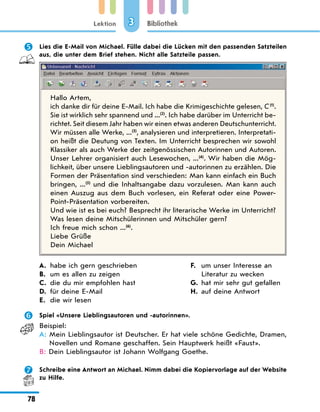 Lektion
78
Bibliothek
3
	 Lies die E-Mail von Michael. Fülle dabei die Lücken mit den passenden Satzteilen
aus, die unter dem Brief stehen. Nicht alle Satzteile passen.
Hallo Artem,
ich danke dir für deine E-Mail. Ich habe die Krimigeschichte gelesen, C (1)
.
Sie ist wirklich sehr spannend und ...(2)
. Ich habe darüber im Unterricht be-
richtet. Seit diesem Jahr haben wir einen etwas anderen Deutschunterricht.
Wir müssen alle Werke, ...(3)
, analysieren und interpretieren. Interpretati-
on heißt die Deutung von Texten. Im Unterricht besprechen wir sowohl
Klassiker als auch Werke der zeitgenössischen Autorinnen und Autoren.
Unser Lehrer organisiert auch Lesewochen, ...(4)
. Wir haben die Mög-
lichkeit, über unsere Lieblingsautoren und -autorinnen zu erzählen. Die
Formen der Präsentation sind verschieden: Man kann einfach ein Buch
bringen, ...(5)
und die Inhaltsangabe dazu vorzulesen. Man kann auch
einen Auszug aus dem Buch vorlesen, ein Referat oder eine Power-
Point-Präsentation vorbereiten.
Und wie ist es bei euch? Besprecht ihr literarische Werke im Unterricht?
Was lesen deine Mitschülerinnen und Mitschüler gern?
Ich freue mich schon ...(6)
.
Liebe Grüße
Dein Michael
A.	 habe ich gern geschrieben
B.	
um es allen zu zeigen
C.	 die du mir empfohlen hast
D.	 für deine E-Mail
E.	 die wir lesen
F.	
um unser Interesse an
Literatur zu wecken
G.	 hat mir sehr gut gefallen
H.	 auf deine Antwort
	 Spiel «Unsere Lieblingsautoren und -autorinnen».
Beispiel:
A: 
Mein Lieblingsautor ist Deutscher. Er hat viele schöne Gedichte, Dramen,
Novellen und Romane geschaffen. Sein Hauptwerk heißt «Faust».
B: 
Dein Lieblingsautor ist Johann Wolfgang Goethe.
	 Schreibe eine Antwort an Michael. Nimm dabei die Kopiervorlage auf der Website
zu Hilfe.
 
