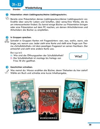 79
Stunden
Wiederholung
	 Präsentation «Mein Lieblingsautor/Meine Lieblingsautorin».
Bereite eine Präsentation deines Lieblingsautors/deiner Lieblingsautorin vor.
Erzähle über sein/ihr Leben und Schaffen, über seine/ihre Werke, die du
am interessantesten findest. Du kannst einige Bücher zur Präsentation bringen
oder eine Präsentation auf dem PC machen, um deinen Mitschülerinnen und
Mitschülern die Bücher zu empfehlen.
	 In Gruppen sprechen.
Schreibt in Gruppen Karten mit Fragewörtern: wer, was, wohin, wann, wie
lange, wo, warum usw. Jeder zieht eine Karte und stellt eine Frage zum The-
ma «Schulbibliothek» mit dem jeweiligen Fragewort an seinen Nachbarn. Der
antwortet und zieht eine andere Karte usw.
B e i s p i e l:
A: 
Wie sind die Öffnungszeiten der Schulbibliothek?
B: 
Die Schulbibliothek ist montags bis freitags von
9 bis 18 Uhr geöffnet.
	 Geschichten schreiben.
Was meinst du: Wovon erzählen die Bücher, deren Titelseiten du hier siehst?
Wähle ein Buch und schreibe eine kurze Inhaltsangabe.
Wie?
31—32
 