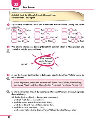 Stunde
82
33
Die Presse
die Rubrik (-en), die Schlagzeile (-n), die Wirtschaft (-en),
die Wissenschaft (-en), regional
	 Ergänze die fehlenden Artikel und Buchstaben. Höre dann die Lösung und sprich
auch mit.
Die Z  e   i  
tung,	 Zeit       
rift,	 R   
brik,
 Polit   
k,	 Kul   
ur,	 L   
terat   
r,
W   
rtschaft,	 Wi     
enschaft,	 Schlagz     
le,
Star-St   
ry,	  F   
to-Stor   
,	 Psy     
o-Test.
	 Wie ist eine interessante Zeitung/Zeitschrift? Sammelt Ideen in Kleingruppen und
vergleicht mit der ganzen Klasse.
eine interes­
sante Zeitung/
Zeitschrift
aktuell
	 a) Lies die Namen der Rubriken in Zeitungen oder Zeitschriften. Welche kannst du
noch nennen?
Politik, Regionales, Wirtschaft, Wissenschaft, Sport, Kultur, Wetter, Unterhaltung,
Star-Storys, Musik- und Kino-News, Poster, Preisrätsel, Fotostorys, Psycho-Test
	 b) Welche Rubriken findest du besonders interessant? Warum? Erzähle, begründe
deine Meinung.
Ich finde die Rubrik(en) … besonders interessant,
— weil ich mich für … interessiere,
— weil da immer etwas Interessantes steht,
— weil diese Rubrik neue Informationen hat,
— weil die Artikel meistens … sind,
— weil es da viele schöne Bilder/Fotos/Rätsel/Geschichten/… gibt,
…
 