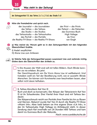 Stunde
86
35
Was steht in der Zeitung?
der Zeitungsartikel (-), das Tattoo [t*'tu:] (-s), das Studio (-s)
	 Höre die Fremdwörter und sprich nach.
	 der Journalist — die Journalisten
	 das Tattoo — die Tattoos
	 das Studio — die Studios
	 das Tattoostudio — die Tattoostudios
	 das Porträt — die Porträts
	die Reality-TV-Show — die Reality-TV-Shows
	 der Print — die Prints
	 der Patient — die Patienten
das Guinness-Buch
High Voltage
da Vinci
van Gogh
	 a) Was meinst du: Worum geht es in den Zeitungsartikeln mit den folgenden
Überschriften? Erzähle.
I) Nadel verpflichtet
II) Mona Lisa zum Anfassen
	 b) Welche Teile der Zeitungsartikel passen zusammen? Lies und verbinde richtig.
Ordne dann die Überschriften den Artikeln zu.
	
1. Die Museen der Welt sind voll mit tollen Bildern. Doch Blinde konn-
ten sie nie erleben. Bis jetzt.
	
Der Gesichtsausdruck von Da Vincis Mona Lisa ist weltbekannt. Und
trotzdem weiß ein Teil der Bevölkerung nicht, wie er aussieht: Blinde
Menschen. Sie können sich Kunstwerke zwar beschreiben lassen, aber
selbst nicht daran teilhaben.
	
2. Tattoo-Künstlerin Kat Von D
	
Bunt und doch so konservativ. Der Körper der Tätowiererin Kat Von
D ist ihr Schaufenster. Drei Viertel ihrer Haut sind mit Tattoos be-
deckt.
	
Der Körperschmuck reicht von Porträts ihrer Familie bis hin zu Rosen
und Sternen. Bekannt wurde Kat Von D durch die Reality-TV-Show
«Miami Ink». Aber bald bekam sie ihre eigene Show «LA Ink», in
der ihr Tattoostudio High Voltage im Mittelpunkt steht. In dieser
Sendung stach Kat innerhalb von 24 Stunden 400 Tattoos und kam
damit ins Guinness-Buch der Rekorde.
Nach: www.sueddeutsche.de
 