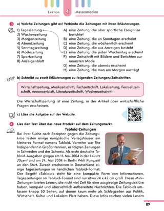 Lektion
89
Massenmedien
4
	 a) Welche Zeitungen gibt es? Verbinde die Zeitungen mit ihren Erläuterungen.
1) Tageszeitung
2) Wochenzeitung
3) Morgenzeitung
4) Abendzeitung
5) Sonntagszeitung
6) Modezeitung
7) Sportzeitung
8) Anzeigenblatt
A)	
eine Zeitung, die über sportliche Ereignisse
berichtet
B)	 eine Zeitung, die an Sonntagen erscheint
C)	 eine Zeitung, die wöchentlich erscheint
D)	
eine Zeitung, die aus Anzeigen besteht
E)	 eine Zeitung, die jeden Wochentag erscheint
F)	
eine Zeitschrift mit Bildern und Berichten zur
neuesten Mode
G)	 eine Zeitung, die abends erscheint
H)	 eine Zeitung, die man am Morgen austrägt
	 b) Schreibt zu zweit Erläuterungen zu folgenden Zeitungen/Zeitschriften.
Wirtschaftszeitung, Musikzeitschrift, Fachzeitschrift, Lokalzeitung, Fernsehzeit-
schrift, Annoncenblatt, Literaturzeitschrift, Wochenzeitschrift
Die Wirtschaftszeitung ist eine Zeitung, in der Artikel über wirtschaftliche
Fragen erscheinen.
	 c) Löse die Aufgabe auf der Website.
	 Lies den Text über das neue Produkt auf dem Zeitungsmarkt.
Tabloid-Zeitungen
Bei ihrer Suche nach Rezepten gegen die Zeitungs-
krise testen einige europäische Verlagshäuser ein
kleineres Format namens Tabloid. Vorreiter war The
Independent in Großbritannien, es folgten Zeitungen
in Schweden und der Schweiz. Als erste deutsche Ta-
bloid-Ausgaben gingen am 11. Mai 2004 in der Lausitz
20cent und am 24. Mai 2004 in Berlin Welt Kompakt
an den Start. Zurzeit erscheinen in Deutschland ei-
nige Tageszeitungen im handlichen Tabloid-Format.
Der Begriff «Tabloid» steht für eine kompakte Form von Informationen.
Tageszeitungen im Tabloid-Format sind nur etwa 24 x 42 cm groß. Diese Mini-
Zeitungen bieten Lesern, die nicht viel Zeit für eine ausgiebige Zeitungslektüre
haben, kompakt und übersichtlich aufbereitete Nachrichten. Die Tabloids um-
fassen knapp 30 Seiten, auf denen kaum mehr als Schlagzeilen aus Politik,
Wirtschaft, Kultur und Lokalem Platz haben. Diese Infos reichen vielen Lesern
 