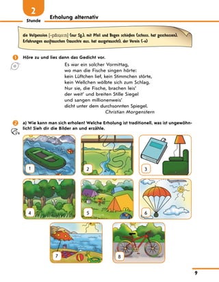 Stunde
9
Erholung alternativ
2
die Vollpension [‐p‹s o:n] (nur Sg.), mit Pfeil und Bogen schieЏen (schoss, hat geschossen),
Erfahrungen aus|tauschen (tauschte aus, hat ausgetauscht), der Verein (-e)
	 Höre zu und lies dann das Gedicht vor.
Es war ein solcher Vormittag,
wo man die Fische singen hörte:
kein Lüftchen lief, kein Stimmchen störte,
kein Wellchen wölbte sich zum Schlag.
Nur sie, die Fische, brachen leis’
der weit’ und breiten Stille Siegel
und sangen millionenweis’
dicht unter dem durchsonnten Spiegel.
Christian Morgenstern
	 a) Wie kann man sich erholen? Welche Erholung ist traditionell, was ist ungewöhn-
lich? Sieh dir die Bilder an und erzähle.
1 2 3
4 5 6
7
  
8
 