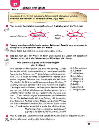 Stunde
91
37
Zeitung und Schule
recherchieren [re6*r'6i:r3n] (recherchierte, hat recherchiert), Informationen vermitteln
(vermittelte, hat vermittelt), das VerstЉndnis fЋr (Akk.), SpaЏ haben
	 Was machen Journalisten, was machen Leser? Ergänzt zu zweit die Wort-Igel.
Journalisten
recherchieren Leser
haben
Spaß
	 Warum lesen Jugendliche heute weniger Zeitungen? Tauscht eure Meinungen in
Gruppen aus und berichtet dann der Klasse.
Heute lesen Jugendliche weniger Zeitungen, weil…
	 Lies den Text über ein Projekt in Berlin und ergänze die Lücken mit passenden
Wörtern rechts. Nicht alle Wörter passen! Höre dann die Lösung.
Was bietet das Jugend-und-Schule-Projekt
den Schülern?
Die Schüler lesen (1)
täglich die Berliner Zeitung. Dabei
lernen sie, sich in diesem Medium zu orientieren und die
Sprache der Zeitung zu …(2)
. Sie erfahren mehr über aktu-
elle …(3)
. Sie lesen Berichte zu bestimmten Themen über
einen längeren Zeitraum und entwickeln ein besseres
Verständnis für Gründe und Zusammenhänge. Richtig …(4)
wird es, wenn die Schüler selbst aktiv werden und eigene
Zeitungsartikel schreiben. Sie besuchen Berliner Unter-
nehmen und Kulturinstitutionen, um dort zu recherchieren.
Anschließend werten sie das gesammelte Material aus
und …(5)
mit den wichtigen Informationen journalistische
Texte. Die Redaktion der Berliner Zeitung hilft ihnen da-
bei. Bei einem Ausflug mit der Klasse zum Berliner Verlag
am Alexanderplatz kommen die Schüler mit Journalisten
ins …(6)
und werfen einen Blick in die Redaktionsräume.
Nach: http://service.berliner-zeitung.de/
jugend-und-schule/index_weiter_2.html
A.	Informationen
B.	 Kontakt
C.	schreiben
D.	verstehen
E.	 langweilig
F.	 Gespräch
G.	lesen
H.	spannend
I.	 versprechen
	 Was machen die Schülerinnen und Schüler im Rahmen dieses Projekts? Erzähle.
Die Schülerinnen und Schüler lesen täglich…
 