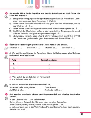 Lektion
95
Massenmedien
4
	 Um welche Plätze in der Top-Liste aus Sophies E-Mail geht es hier? Ordne die
Sätze den Plätzen zu.
A)	 Bei Sportübertragungen oder Sportsendungen sitzen 29 Prozent der Deut-
schen sehr gern vor dem Fernseher.  Platz 3.
B)	 Jeder zweite Deutsche möchte sich sehr gern darüber informieren, was in
der Welt los ist.  ...
C)	 Jeder Vierte schaut sich gerne Politik- und Wirtschaftsmagazine an.  ...
D)	 Ein Drittel der Deutschen wollen wissen, was in ihrer Region passiert, und
schauen deshalb sehr gern Regionalsendungen.  ...
E)	 «Columbo», «Tatort» oder «Mord ist ihr Hobby»: Fast ein Drittel (29 %)
der Deutschen gucken sehr gern Krimiserien und Kriminalfilme.  ...
	 Über welche Sendungen sprechen die Leute? Höre zu und erzähle.
Situation 1: … Situation 2: … Situation 3: … Situation 4: …
	 a) Was seht ihr am liebsten im Fernsehen? Macht in Kleingruppen eine Umfrage
und erstellt eure Top-5-Liste.
Platz Fernsehsendung
1. …
2. …
… …
A: Was siehst du am liebsten im Fernsehen?
B: Am liebsten sehe ich … .
	 b) Tauscht eure Listen aus und kommentiert sie.
An erster Stelle steht/stehen … .
Auf Platz 2 ist … .
Dann kommt … .
Am Ende steht … .
	 Und was sieht man in der Ukraine gern? Informiere dich und schreibe Sophie eine
Antwort.
In der Ukraine sind … am beliebtesten.
Bei … sitzen … Prozent der Ukrainer gern vor dem Fernseher.
Jeder Zweite/Dritte/Vierte/Fünfte schaut sich gerne … an.
… wollen wissen, was in der Welt/im Land/in der Region/in ihrer Stadt passiert.
Beliebt sind auch … .
 