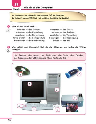 Stunde
96
39
Wie alt ist der Computer?
der Erfinder (-), der Rechner (-), der Bildschirm (-e), die Taste (-n),
die Tastatur (-en), der USB-Stick (-s), bestЉtigen (bestЉtigte, hat bestЉtigt)
	 Höre zu und sprich nach.
	 erfinden — der Erfinder	 einsetzen — der Einsatz
	 entstehen — die Entstehung	 rechnen — der Rechner
	 berechnen — die Berechnung	 vorstellen — die Vorstellung
	 fertig stellen — die Fertigstellung	 bestätigen — die Bestätigung
	 bezeichnen — die Bezeichnung	 bauen — der Bau
	 Was gehört zum Computer? Sieh dir die Bilder an und ordne die Wörter
richtig zu.
die Tastatur, die Maus, der Bildschirm, die Taste, der Drucker,
der Prozessor, der USB-Stick/die Flash-Karte, die CD
1
2
3 4
5
7
8
6
 