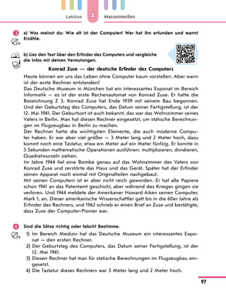 Lektion
97
Massenmedien
4
	 a) Was meinst du: Wie alt ist der Computer? Wer hat ihn erfunden und wann?
Erzähle.
	 b) Lies den Text über den Erfinder des Computers und vergleiche
die Infos mit deinen Vermutungen.
Konrad Zuse — der deutsche Erfinder des Computers
Heute können wir uns das Leben ohne Computer kaum vorstellen. Aber wann
ist der erste Rechner entstanden?
Das Deutsche Museum in München hat ein interessantes Exponat im Bereich
Informatik  — es ist der erste Rechenautomat von Konrad Zuse. Er hatte die
Bezeichnung Z  3. Konrad Zuse hat Ende 1939 mit seinem Bau begonnen.
Und der Geburtstag des Computers, das Datum seiner Fertigstellung, ist der
12. Mai 1941. Der Geburtsort ist auch bekannt, das war das Wohnzimmer seines
Vaters in Berlin. Man hat diesen Rechner eingesetzt, um statische Berechnun-
gen im Flugzeugbau in Berlin zu machen.
Der Rechner hatte die wichtigsten Elemente, die auch moderne Compu-
ter haben. Er war aber viel größer  — 3 Meter lang und 2 Meter hoch, dazu
kommt noch eine Tastatur, etwa ein Meter auf ein Meter fünfzig. Er konnte in
3 Sekunden mathematische Operationen ausführen: multiplizieren, dividieren,
Quadratwurzeln ziehen.
Im Jahre 1944 fiel eine Bombe genau auf das Wohnzimmer des Vaters von
Konrad Zuse und zerstörte das Haus und das Gerät. Später hat der Erfinder
seinen Apparat noch einmal mit Originalteilen nachgebaut.
Mit seinen Computern ist er aber nicht reich geworden. Er hat alle Papiere
schon 1941 an das Patentamt geschickt, aber während des Krieges gingen sie
verloren. Und 1944 meldete der Amerikaner Howard Aiken seinen Computer,
Mark 1, an. Dieser amerikanische Wissenschaftler galt bis in die 60er Jahre als
Erfinder des Rechners, und 1962 schrieb er einen Brief an Zuse und bestätigte,
dass Zuse der Computer-Pionier war.
	 Sind die Sätze richtig oder falsch? Bestimme.
1)	 Im Bereich Medizin hat das Deutsche Museum ein interessantes Expo-
nat — den ersten Rechner.
2)	Der Geburtstag des Computers, das Datum seiner Fertigstellung, ist der
12. Mai 1941.
3)	Diesen Rechner hat man für statische Berechnungen im Flugzeugbau ein-
gesetzt.
4)	Die Tastatur dieses Rechners war 3 Meter lang und 2 Meter hoch.
 