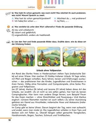 1
Lektion Lebensweise
10
b) Was habt ihr schon gemacht, was noch nicht? Was möchtet ihr auch probieren,
was nicht? Warum? Sprecht zu zweit.
A: 
Was hast du schon gemacht/probiert?
B: Ich habe/bin schon ... .
A: Möchtest du ... mal probieren?
B: Ja/Nein, ... .
 a) Was verstehst du unter dem Wort «alternativ»? Finde die passende Erklärung.
A) neu und unbekannt;
B) riskant und gefährlich;
C) ungewöhnlich, anders als traditionell.
b) Lies den Text und finde passende Bilder dazu. Erzähle dann, wie du diese Art
der Erholung findest.
1 2 3
Urlaub ohne Vollpension
Am Rand des Dorfes Vrees in Niedersachsen stehen Tipis (indianische Zel-
te) auf einer Wiese. Hier machen 25 Hobby-Indianer Urlaub. 14 Tage reiten,
mit Pfeil und Bogen schießen, Kanu fahren, tanzen und Erfahrungen austau-
schen — das praktizieren hier die Kinder, Jugendlichen und Erwachsenen in
ihren Ferien. Völlig ohne Fernsehen und Computerspiele, ohne festes Pro-
gramm und Vollpension.
Jan (17 Jahre), Markus (16 Jahre) und Jerome (13 Jahre) lieben diese Art des
Urlaubs. Jan erzählt: «Es ist nicht so wie zelten gehen, hier hast du keinen
Campingkocher. Hier kann man andere Dinge lernen, zum Beispiel Feuer
für das Essen machen — ohne Streichhölzer und Feuerzeug.» Und Markus
ergänzt: «Unsere Klamotten machen wir auch selbst.» Zu seiner Ausrüstung
gehören ein Hemd aus Hirschleder, indianische Hose und Mokassins (india-
nische Schuhe).
Im Camp gibt es keine Uhren. Darum beginnt der Tag, wenn man aufwacht,
und endet, wenn man müde ist. Die Jugendlichen schlafen in ihren Tipis und
decken sich mit Fellen zu. Überall hängen selbst gemachte Tanzglocken,
Handtrommeln, Bogen, Taschen, Schmuck und Trinkflaschen.
 
