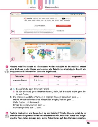 Lektion
103
Massenmedien
4
D
E
 Welche Websites findet ihr interessant? Welche besucht ihr am meisten? Macht
eine Umfrage in der Klasse und ergänzt die Tabelle im Arbeitsbuch. Erstellt ein
Diagramm und kommentiert dann die Ergebnisse.
Websites Mädchen Jungen Insgesamt
Internet-Foren 1 + 1 + … … …
… … … …
a) A: Besuchst du gern Internet-Foren?
B: 
Ja, ich besuche gern Internet-Foren./Nein, ich besuche nicht gern In-
ternet-Foren.
b) Die meisten Mädchen/Jungen in meiner Klassen besuchen gern … .
Meine Mitschülerinnen und Mitschüler mögen/haben gern … .
Viele finden … interessant.
Einige besuchen/nutzen gern … .
Nur wenige sind auf … aktiv.
 Welche Webseiten und Foren hast du am liebsten? Welche Dienste nutzt du im
Internet am häufigsten? Bereite eine Präsentation vor. Du kannst Fotos und ausge-
druckte Materialien bringen oder deine Präsentation auf dem Notebook machen.
 