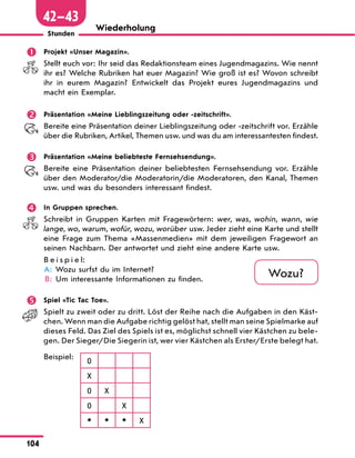104
Stunden
Wiederholung
 Projekt «Unser Magazin».
Stellt euch vor: Ihr seid das Redaktionsteam eines Jugendmagazins. Wie nennt
ihr es? Welche Rubriken hat euer Magazin? Wie groß ist es? Wovon schreibt
ihr in eurem Magazin? Entwickelt das Projekt eures Jugendmagazins und
macht ein Exemplar.
 Präsentation «Meine Lieblingszeitung oder -zeitschrift».
Bereite eine Präsentation deiner Lieblingszeitung oder -zeitschrift vor. Erzähle
über die Rubriken, Artikel, Themen usw. und was du am interessantesten findest.
 Präsentation «Meine beliebteste Fernsehsendung».
Bereite eine Präsentation deiner beliebtesten Fernsehsendung vor. Erzähle
über den Moderator/die Moderatorin/die Moderatoren, den Kanal, Themen
usw. und was du besonders interessant findest.
 In Gruppen sprechen.
Schreibt in Gruppen Karten mit Fragewörtern: wer, was, wohin, wann, wie
lange, wo, warum, wofür, wozu, worüber usw. Jeder zieht eine Karte und stellt
eine Frage zum Thema «Massenmedien» mit dem jeweiligen Fragewort an
seinen Nachbarn. Der antwortet und zieht eine andere Karte usw.
B e i s p i e l:
	A: Wozu surfst du im Internet?
B: Um interessante Informationen zu finden.
 Spiel «Tic Tac Toe».
Spielt zu zweit oder zu dritt. Löst der Reihe nach die Aufgaben in den Käst-
chen. Wenn man die Aufgabe richtig gelöst hat, stellt man seine Spielmarke auf
dieses Feld. Das Ziel des Spiels ist es, möglichst schnell vier Kästchen zu bele-
gen. Der Sieger/Die Siegerin ist, wer vier Kästchen als Erster/Erste belegt hat.
Beispiel:
0
X
0 X
0 X
* * * X
Wozu?
42—43
 
