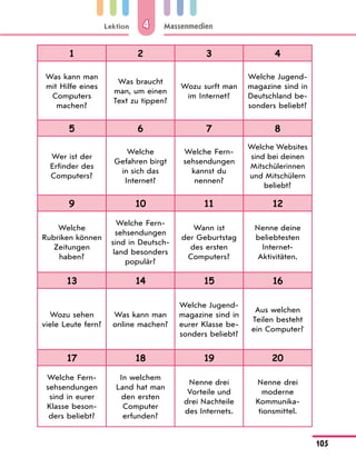 Lektion
105
Massenmedien
4
1 2 3 4
Was kann man
mit Hilfe eines
Computers
machen?
Was braucht
man, um einen
Text zu tippen?
Wozu surft man
im Internet?
Welche Jugend-
magazine sind in
Deutschland be-
sonders beliebt?
5 6 7 8
Wer ist der
Erfinder des
Computers?
Welche
Gefahren birgt
in sich das
Internet?
Welche Fern-
sehsendungen
kannst du
nennen?
Welche Websites
sind bei deinen
Mitschülerinnen
und Mitschülern
beliebt?
9 10 11 12
Welche
Rubriken können
Zeitungen
haben?
Welche Fern-
sehsendungen
sind in Deutsch-
land besonders
populär?
Wann ist
der Geburtstag
des ersten
Computers?
Nenne deine
beliebtesten
Internet-
Aktivitäten.
13 14 15 16
Wozu sehen
viele Leute fern?
Was kann man
online machen?
Welche Jugend-
magazine sind in
eurer Klasse be-
sonders beliebt?
Aus welchen
Teilen besteht
ein Computer?
17 18 19 20
Welche Fern-
sehsendungen
sind in eurer
Klasse beson-
ders beliebt?
In welchem
Land hat man
den ersten
Computer
erfunden?
Nenne drei
Vorteile und
drei Nachteile
des Internets.
Nenne drei
moderne
Kommunika­
tionsmittel.
 