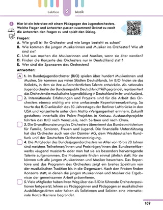 Lektion
109
Musik
5
 Hier ist ein Interview mit einem Pädagogen des Jugendorchesters.
Welche Fragen und Antworten passen zusammen? Ordnet zu zweit
die Antworten den Fragen zu und spielt den Dialog.
Fragen:
A. Wie groß ist Ihr Orchester und wie lange besteht es schon?
B.	
Wie kommen die jungen Musikerinnen und Musiker ins Orchester? Wie alt
sind sie?
C. Und was machen die Musikerinnen und Musiker, wenn sie älter werden?
D. Finden die Konzerte des Orchesters nur in Deutschland statt?
E. Wer sind die Sponsoren des Orchesters?
Antworten:
A  
1. Im Bundesjugendorchester (BJO) spielen über hundert Musikerinnen und
Musiker. Sie kommen aus vielen Städten Deutschlands. Im BJO finden sie das
Kollektiv, in dem sie ihre außerordentlichen Talente entwickeln. Als nationales
Jugendorchester der Bundesrepublik Deutschland 1969 gegründet, repräsentiert
dasOrchesterdiemusikalischeJugendbildunginDeutschlandimIn-undAusland.
 
2. Internationale Erfahrungen und Projekte sind für die Arbeit des Or-
chesters ebenso wichtig wie eine umfassende Repertoireerarbeitung. So
tourte das BJO anlässlich des 50. Jahrestages der Berliner Luftbrücke in den
USA und konzertierte unter dem Motto «Vergangenheit erinnern, Zukunft
gestalten» innerhalb des Polen-Projektes in Kreisau. Austauschprojekte
führten das BJO nach Venezuela, nach Serbien und nach China.
 
3. Die Grundfinanzierung des Orchesters übernimmt das Bundesministe­
rium
für Familie, Senioren, Frauen und Jugend. Die finanzielle Unterstützung
hat das Orchester auch von der Daimler AG, dem Westdeutschen Rund-
funk und der Deutschen Orchestervereinigung.
 
4. Die Mitglieder des Bundesjugendorchesters im Alter von 15 bis 20 Jahren
sind meistens Teilnehmer/innen und Preisträger/innen des Bundeswettbe-
werbs «Jugend musiziert» oder man hat sie als besonders hervorragende
Talente aufgenommen. Die Probespiele finden einmal jährlich statt. Für sie
können sich alle jungen Musikerinnen und Musiker bewerben. Das Reper-
toire und das Programm des Orchesters zeigt ein breites Spektrum von
der musikalischen Tradition bis in die Gegenwart. Nach den Proben finden
Konzerte statt, in denen die jungen Musikerinnen und Musiker die Ergeb-
nisse der gemeinsamen Arbeit präsentieren.
 
5. Viele Mitglieder haben ihren Weg über das BJO in führende Orchesterposi-
tionen fortgesetzt, lehren als Pädagoginnen und Pädagogen an musikalischen
Ausbildungsstätten oder haben als Solistinnen und Solisten eine internatio-
nale Konzertkarriere begründet.
 