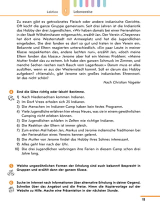 1
Lektion Lebensweise
11
Zu essen gibt es getrocknetes Fleisch oder andere indianische Gerichte.
Oft kocht die ganze Gruppe gemeinsam. Seit drei Jahren ist die Indianistik
das Hobby der drei Jugendlichen. «Wir haben damals bei einer Ferienaktion
in der Stadt Wilhelmshaven mitgemacht», erzählt Jan. Der Verein «Cheyenne»
hat dort eine Westernstadt mit Armeeplatz und hat die Jugendlichen
eingeladen. Die drei fanden es dort so gut und traten in den Verein ein.
Bekannte und Eltern reagierten unterschiedlich. «Ein paar Leute in meiner
Klasse respektierten das, andere lachten nur», erzählt Jan, «doch meine
Eltern fanden das klasse.» Jerome aber hat ein kleines Problem: «Meine
Mutter findet das zu extrem. Ich habe den ganzen Schmuck im Zimmer, und
manche Sachen riechen nach Rauch vom Lagerfeuer.» Darum muss er alles
auslüften, wenn er aus der Westernstadt kommt. Soll er darum das Hobby
aufgeben? «Niemals!», gibt Jerome sein großes indianisches Ehrenwort.
Ist das nicht schön?
Nach Christian Vogeler
 Sind die Sätze richtig oder falsch? Bestimme.
1) Nach Niedersachsen kommen Indianer.
2) Im Dorf Vrees erholen sich 25 Indianer.
3) Die Menschen im Indianer-Camp haben kein festes Programm.
4) Viele Jugendliche erfahren hier etwas Neues, was sie in einem gewöhnlichen
Camping nicht erleben können.
5) Die Jugendlichen schlafen in Zelten wie richtige Indianer.
6) Die Reaktion der Eltern ist immer gleich.
7) Zum ersten Mal haben Jan, Markus und Jerome indianische Traditionen bei
der Ferienaktion eines Vereins kennen gelernt.
8) Die Mutter von Jerome findet das Hobby ihres Sohnes interessant.
9)	Alles geht hier nach der Uhr.
10) Die drei Jugendlichen verbringen ihre Ferien in diesem Camp schon drei
Jahre lang.
 Welche ungewöhnlichen Formen der Erholung sind euch bekannt? Besprecht in
Gruppen und erzählt dann der ganzen Klasse.
 Suche im Internet nach Informationen über alternative Erholung in deiner Gegend.
Schreibe über das Angebot und die Preise. Nimm die Kopiervorlage auf der
Website zu Hilfe. Mache eine Präsentation in der nächs­
ten Stunde.
 