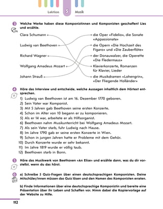 Lektion
112
Musik
5
 Welche Werke haben diese Komponistinnen und Komponisten geschaffen? Lies
und erzähle.
Clara Schumann die Oper «Fidelio», die Sonate
«Appassionata»
Ludwig van Beethoven die Opern «Die Hochzeit des
Figaro» und «Die Zauberflöte»
Richard Wagner der Donauwalzer, die Operette
«Die Fledermaus»
Wolfgang Amadeus Mozart Klavierkonzerte, Romanzen
für Klavier, Lieder
Johann Strauß die Musikdramen «Lohengrin»,
«Der Fliegende Holländer»
 Höre das Interview und entscheide, welche Aussagen inhaltlich dem Hörtext ent-
sprechen.
1) Ludwig van Beethoven ist am 16. Dezember 1770 geboren.
2) Sein Vater war Komponist.
3) Mit 5 Jahren gab Beethoven seine ersten Konzerte.
4) Schon im Alter von 10 begann er zu komponieren.
5)	Als er 14 war, arbeitete er als Hilfsorganist.
6) Beethoven nahm Musikunterricht bei Wolfgang Amadeus Mozart.
7)	Als sein Vater starb, fuhr Ludwig nach Hause.
8) Im Jahre 1790 gab er seine ersten Konzerte in Wien.
9) Schon in jungen Jahren hatte er Probleme mit dem Gehör.
10) Durch Konzerte wurde er sehr bekannt.
11) Im Jahre 1819 wurde er völlig taub.
12) Beethoven starb in Bonn.
 Höre das Musikwerk von Beethoven «An Elise» und erzähle dann, was du dir vor-
stellst, wenn du das hörst.
 a) Schreibe 5 Quiz-Fragen über einen deutschsprachigen Komponisten. Deine
Mitschüler/innen müssen das Quiz lösen und den Namen des Komponisten erraten.
b) Finde Informationen über eine deutschsprachige Komponistin und bereite eine
Präsentation über ihr Leben und Schaffen vor. Nimm dabei die Kopiervorlage auf
der Website zu Hilfe.
 