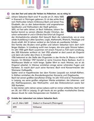 Lektion
114
Musik
5
 Lies den Text und setze die Verben ins Präteritum, wo es nötig ist.
Johann Sebastian Bach wird  wurde am 21. März 1685
in Eisenach in Thüringen geboren. Er ist das achte Kind
vom Hofmusiker Johann Ambrosius Bach und seiner Frau
Elisabeth, die zu den bekanntesten und angesehenen
Spielleuten und Hofmusikern der Stadt gehören.
1695, mit fast zehn Jahren, ist Bach Vollwaise. Johann Se-
bastian kommt zu seinem ältesten Bruder Christian, der
schon verheiratet ist und in Ohrdruf bei Erfurt als Organist
der Michaeliskirche arbeitet. Dort besucht Bach die Lateinschule, wo er eine
solide Ausbildung in alten Sprachen, Logik, Mathematik, Rhetorik, Theologie und
Musik erhält. Mit 14 Jahren verlässt er die Schule als zweitbester Schüler.
Die Familie des Bruders wird größer und Johann Sebastian kann dort nicht
länger bleiben. In Lüneburg sucht man Jungen, die eine gute Stimme haben.
Im Jahr 1700 geht Bach zusammen mit einem Freund zu Fuß nach Lüneburg,
das 300 Kilometer entfernt ist. Seit 1703 arbeitet er dort zuerst als Organist
und dann als Leiter des Chors in Arnstadt.
1706 bekommt er die Stelle des Organisten in der Kirche St. Blasius in Mühl-
hausen. Im Oktober 1707 heiratet er seine Cousine Maria Barbara. Auch in
Mühlhausen bleibt er nicht lange. Später fährt er nach Weimar, wo er als
Organist arbeitet. In Weimar entstehen einige seiner schönsten Fugen und
Kantaten. Er macht dort auch seine Karriere: Bach wird Konzertmeister der
Weimarer Hofkapelle.
Später wird er Kapellmeister bei dem Fürsten Leopold von Anhalt-Köthen.
In Köthen entstehen die Brandenburgischen Konzerte und Orgelwerke.
Bach hat seinen größten beruflichen Erfolg: Im Jahr 1723 wird er Thomaskantor
in Leipzig, wo seine großen religiösen Werke entstehen: die Johannes- und
die Matthäuspassion, das Weihnachts- und das Osteroratorium sowie fast
300 Kantaten.
In den letzten zehn Jahren seines Lebens sieht er immer schlechter. Bach stirbt
am 28. Juli 1750 in Leipzig. Er gilt heute als ein großes musikalisches Genie,
dessen Musik für viele Komponisten ein Vorbild ist.
 Erstelle den Lebenslauf von Johann Sebastian Bach.
am 21. März 1685 Geburt in Eisenach (Thüringen)
1695 Vollwaise
…
 