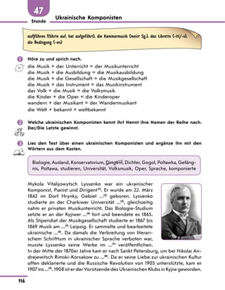 Stunde
116
47
Ukrainische Komponisten
auf|fЋhren (fЋhrte auf, hat aufgefЋhrt), die Kammermusik (meist Sg.), das Libretto (-tti/-s),
die Bedingung (-en)
 Höre zu und sprich nach.
die Musik + der Unterricht = der Musikunterricht
die Musik + die Ausbildung = die Musikausbildung
die Musik + die Gesellschaft = die Musikgesellschaft
die Musik + das Instrument = das Musikinstrument
das Volk + die Musik = die Volksmusik
die Kinder + die Oper = die Kinderoper
wandern + der Musikant = der Wandermusikant
die Welt + bekannt = weltbekannt
 Welche ukrainischen Komponisten kennt ihr? Nennt ihre Namen der Reihe nach.
Der/Die Letzte gewinnt.
 Lies den Text über einen ukrainischen Komponisten und ergänze ihn mit den
Wörtern aus dem Kasten.
Biologie, Ausland, Konservatorium, Dirigent, Dichter, Gogol, Poltawka, Gefäng-
nis, Poltawa, studieren, Universität, Volksmusik, Oper, Sprache, komponierte
Mykola Vitalijowytsch Lyssenko war ein ukrainischer
Komponist, Pianist und Dirigent(1)
. Er wurde am 22. März
1842 im Dorf Hrynky, Gebiet ...(2)
geboren. Lyssenko
studierte an der Charkiwer Universität ...(3)
, gleichzeitig
nahm er privaten Musikunterricht. Das Biologie-Studium
setzte er an der Kyjiwer ...(4)
fort und beendete es 1865.
Als Stipendiat der Musikgesellschaft studierte er 1867 bis
1869 Musik am ...(5)
Leipzig. Er sammelte und bearbeitete
ukrainische ...(6)
. Da damals die Verbreitung von literari-
schem Schrifttum in ukrainischer Sprache verboten war,
musste Lyssenko seine Werke im ...(7)
veröffentlichen.
In der Mitte der 1870er Jahre kam er nach Sankt Petersburg, um bei Nikolai An-
drejewitsch Rimski-Korsakow zu ...(8)
. Da er seine Liebe zur ukrainischen Kultur
offen deklarierte und die Russische Revolution von 1905 unterstützte, kam er
1907 ins ...(9)
. 1908 ist er der Vorsitzende des Ukrainischen Klubs in Kyjiw geworden.
 