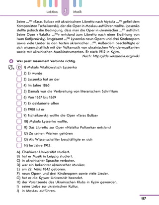 Lektion
117
Musik
5
Seine ...(10)
«Taras Bulba» mit ukrainischem Libretto nach Mykola ...(11)
gefiel dem
Komponisten Tschaikowskij, der die Oper in Moskau aufführen wollte. Lyssenko
stellte jedoch die Bedingung, dass man die Oper in ukrainischer ...(12)
aufführt.
Seine Oper «Natalka ...(13)
» entstand zum Libretto nach einer Erzählung von
Iwan Kotljarewskyj. Insgesamt ...(14)
Lyssenko neun Opern und drei Kinderopern
sowie viele Lieder zu den Texten ukrainischer ...(15)
. Außerdem beschäftigte er
sich wissenschaftlich mit der Volksmusik von ukrainischen Wandermusikanten
sowie mit ukrainischen Musikinstrumenten. Er starb 1912 in Kyjiw.
Nach: https://de.wikipedia.org/wiki
 Was passt zusammen? Verbinde richtig.
D  
1) Mykola Vitalijowytsch Lyssenko
 
2) Er wurde
 
3) Lyssenko hat an der
 
4) Im Jahre 1865
 
5) Damals war die Verbreitung von literarischem Schrifttum
 
6) Von 1867 bis 1869
 
7) Er deklarierte offen
 
8) 1908 ist er
 
9) Tschaikowskij wollte die Oper «Taras Bulba»
 
10) Mykola Lyssenko wollte,
 
11) Das Libretto zur Oper «Natalka Poltawka» entstand
 
12) Zu seinen Werken gehören
 
13) Als Wissenschaftler beschäftigte er sich
 
14) Im Jahre 1912
A) Charkiwer Universität studiert.
B) hat er Musik in Leipzig studiert.
C) in ukrainischer Sprache verboten.
D) war ein bekannter ukrainischer Musiker.
E) am 22. März 1842 geboren.
F) neun Opern und drei Kinderopern sowie viele Lieder.
G) hat er die Kyjwer Universität beendet.
H) der Vorsitzende des Ukrainischen Klubs in Kyjiw geworden.
I) seine Liebe zur ukrainischen Kultur.
J) in Moskau aufführen.
 